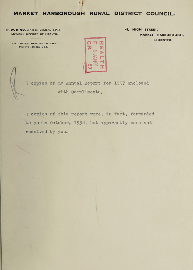 DISTRICT COUNCIL If MARKET HARBOROUGH RURAL R. W. KIND, M.R.C S.„ L.R.C.P., D.P.H. Medical Officer of Health. Tel.: Market Harborough 2063 Private: Oadby 932. 3 copies of my Annual Report for with Compliments. 42, HIGH STREET, MARKET HARBOROUGH, LEICESTER. 1957 enclosed 4 copies of this report were, in fact, forwarded to youin October, 1958> but apparently v/ere not received by you.