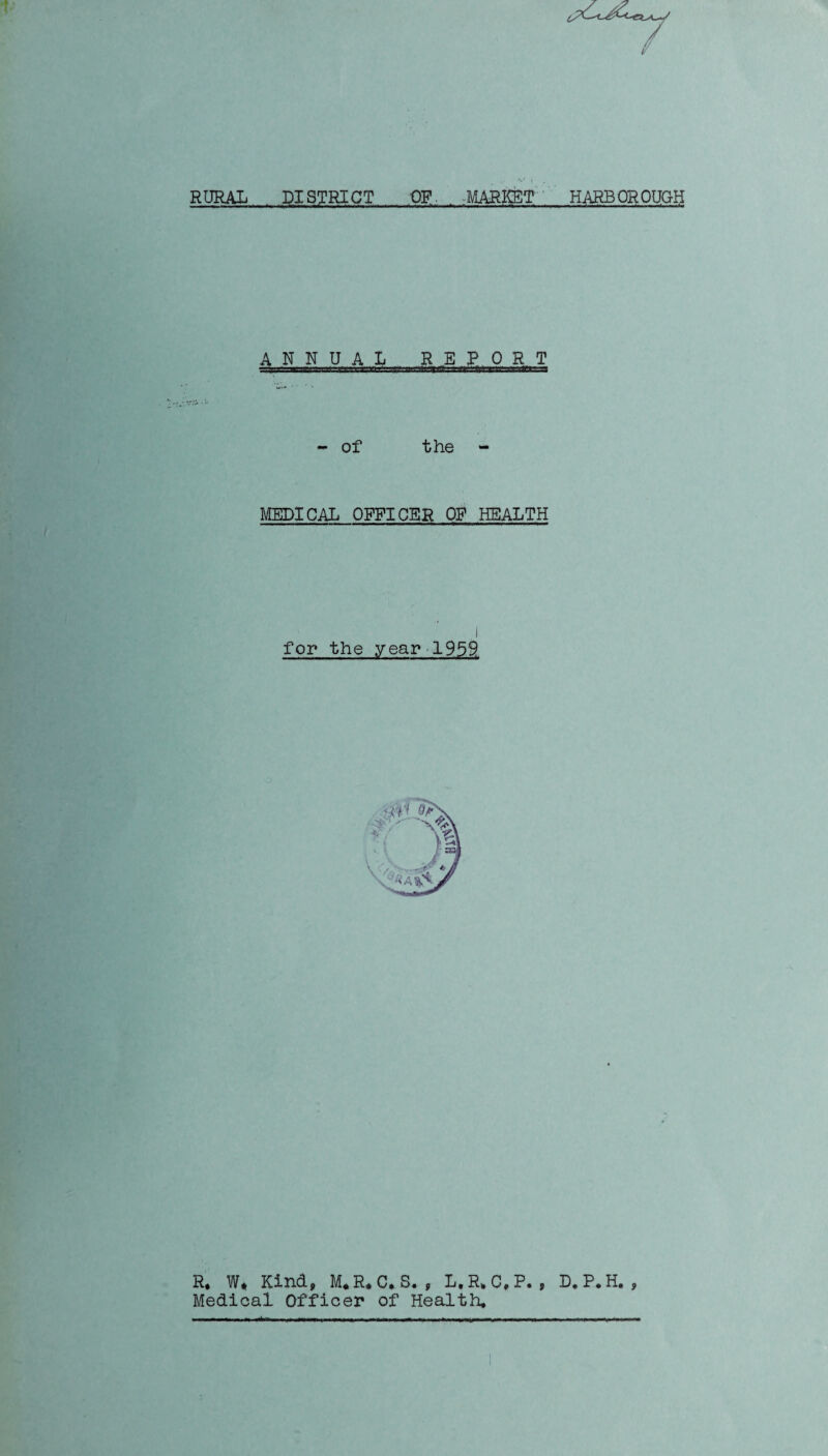 RURAL DISTRICT OF MARKET HARBOROUGH ANNUAL REPORT - of the MEDICAL OFFICER OP HEALTH for the year 1959 R* W* Kind, M.R.C. S. , L.R.C.P. , D.P.H. , Medical Officer of Health.