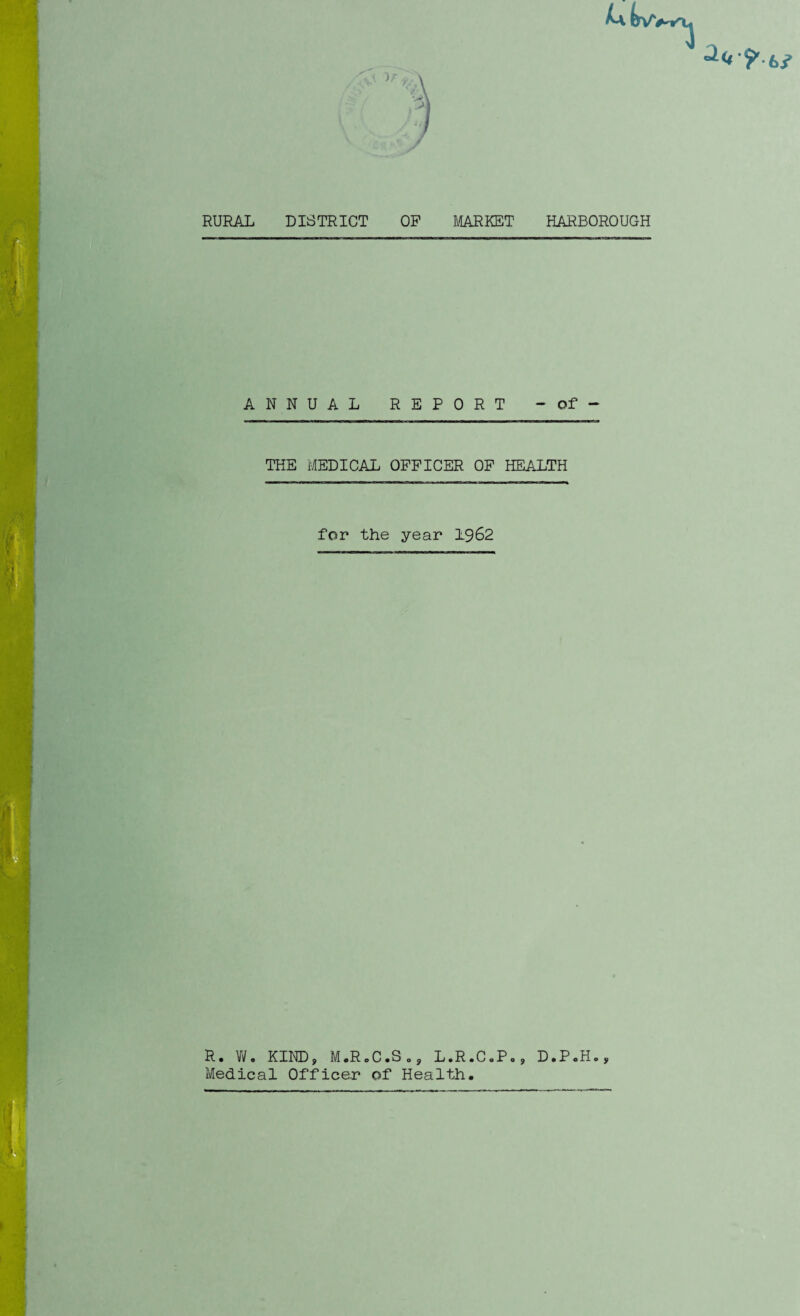 2(4 ■? ki RURAL DISTRICT OP MARKET HARBOROUGH ANNUAL REPORT - of - THE MEDICAL OFFICER OF HEALTH for the year 1962 R. W. KIND, M.RcC.So, L.R.C.P., D.P.H., Medical Officer of Health.