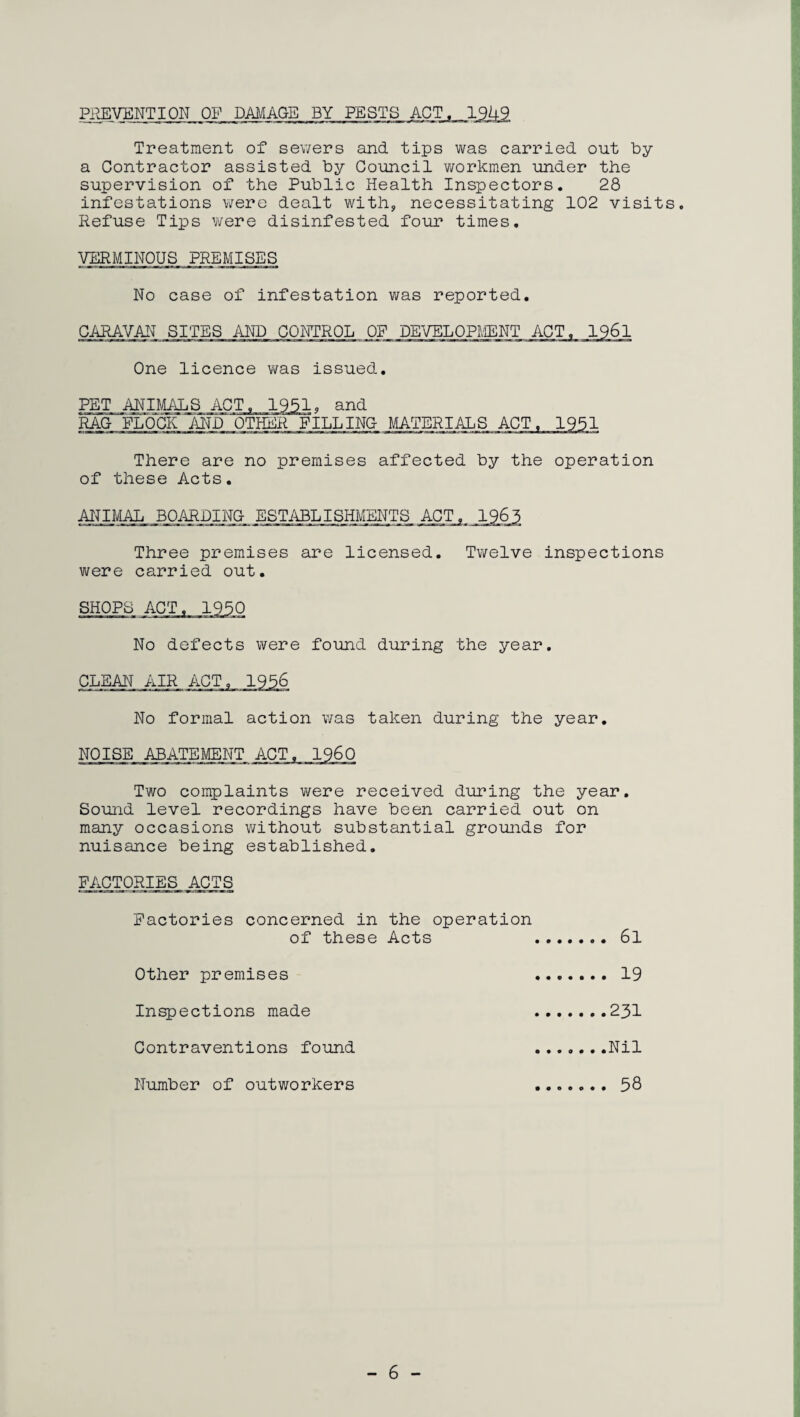 PREVENTION OF DAMAGE BY PESTS ACT. 1949. Treatment of sewers and tips was carried out by a Contractor assisted by Council workmen under the supervision of the Public Health Inspectors. 28 infestations were dealt with, necessitating 102 visits. Refuse Tips were disinfested four times. VERMINOUS PREMISES No case of infestation was reported. CARAVAN SITES AND CONTROL OF DEVELOPMENT ACT, 1961 One licence was issued. PET ANIMALS. .ACT,.1551, and RAG FLOCIi ~AND_ OTHER FILL INC MATERIALS ACT There are no premises affected by the operation of these Acts. ANIMAL BOARDING ESTABLISHMENTS ACT Three premises are licensed. Twelve inspections were carried out. SHOPS No defects were found during the year. CLEAN AIR ACT No formal action was taken during the year. NOISE ABATEMENT Two complaints were received during the year. Sound level recordings have been carried out on many occasions without substantial grounds for nuisance being established. FACTORIES ACTS Factories concerned in the operation of these Acts 6l Other premises 19 Inspections made 231 Contraventions found Nil Number of outworkers 58 - 6 -