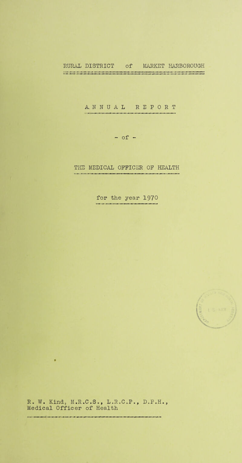 RURAL DISTRICT of MARKET HARBOROUGH ANNUAL REPORT - of - THE MEDICAL OFFICER OF HEALTH for the year 1970 • 9 R. W. Kinds M.R.C.S*, L.R.C„P., Medical Officer of Health DoP.H
