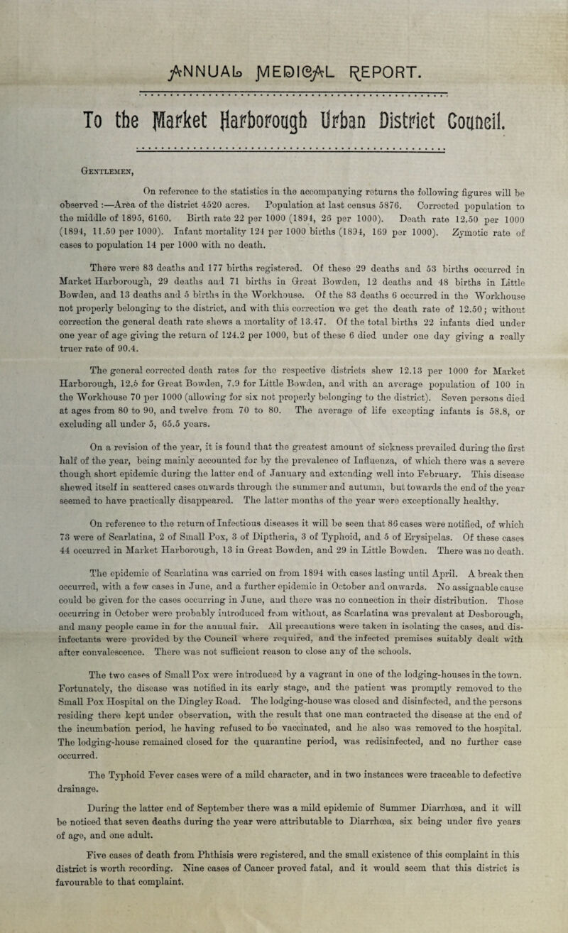 /cNNUAls JVIEDie/rL REPORT. To the parket HaPborocigh Urban District Council. Gentlemen, On reference to the statistics in the accompanying returns the following figures will he observed :—Area of the district 4520 acres. Population at last census 5876. Corrected population to the middle of 1895, 6160. Birth rate 22 per 1000 (1894, 25 per 1000). Death rate 12.50 per 1000 (1894, 11.50 per 1000). Infant mortality 124 per 1000 births (1891, 169 per 1000). Zymotic rate of cases to population 14 per 1000 with no death. There were 83 deaths and 177 births registered. Of these 29 deaths and 53 births occurred in Market Harborough, 29 deaths and 71 births in Great Bowden, 12 deaths and 48 births in Little Bowden, and 13 deaths and 5 births in the Workhouse. Of the 83 deaths 6 occurred in the Workhouse not properly belonging to the district, and with this correction we get the death rate of 12.50 ; without correction the general death rate shews a mortality of 13.47. Of the total births 22 infants died under one year of age giving the return of 124.2 per 1000, but of these 6 died under one day giving a really truer rate of 90.4. The general corrected death rates for tho respective districts shew 12.13 per 1000 for Market Harborough, 12.6 for Great Bowden, 7.9 for Little Bowden, and with an average population of 100 in the Workhouse 70 per 1000 (allowing for six not properly belonging to the district). Seven persons died at ages from 80 to 90, and twelve from 70 to 80. The average of life excepting infants is 58.8, or excluding all under 5, 65.5 years. On a revision of the year, it is found that the greatest amount of sickness prevailed during the first half of the year, being mainly accounted for by the prevalence of Influenza, of which there was a severe though short epidemic during the latter end of January and extending well into February. This disease shewed itself in scattered cases onwards through the summer and autumn, but towards the end of the year seemed to have practically disappeared. The latter months of the year were exceptionally healthy. On reference to the return of Infectious diseases it will be seen that 86 cases were notified, of which 73 were of Scarlatina, 2 of Small Pox, 3 of Diptlieria, 3 of Typhoid, and 5 of Erysipelas. Of these cases 44 occurred in Market Harborough, 13 in Great Bowden, and 29 in Little Bowden. There was no death. The epidemic of Scarlatina was carried on from 1894 with cases lasting until April. A break then occurred, with a few oases in June, and a further epidemic in October and onwards. No assignable cause could bo given for the cases occurring in June, and there was no connection in their distribution. Those occurring in October were probably introduced from without, as Scarlatina was prevalent at Desborough, and many people came in for the annual fair. All precautions were taken in isolating the cases, and dis¬ infectants were provided by the Council where required, and the infected premises suitably dealt with after convalescence. There was not sufficient reason to close any of the schools. The two cases of Small Pox were introduced by a vagrant in one of the lodging-houses in the town. Fortunately, the disease was notified in its early stage, and the patient was promptly removed to the Small Pox Hospital on the Dingley Koad. The lodging-house was closed and disinfected, and the persons residing there kept under observation, with the result that one man contracted the disease at the end of the ineumbation period, he having refused to be vaccinated, and he also was removed to the hospital. The lodging-house remained closed for the quarantine period, was redisinfected, and no further case occurred. The Typhoid Fever cases were of a mild character, and in two instances were traceable to defective drainage. During the latter end of September there was a mild epidemic of Summer Diarrhoea, and it will be noticed that seven deaths during the year were attributable to Diarrhoea, six being under five years of age, and one adult. Five cases of death from Phthisis were registered, and the small existence of this complaint in this district is worth recording. Nine cases of Cancer proved fatal, and it would seem that this district is favourable to that complaint.