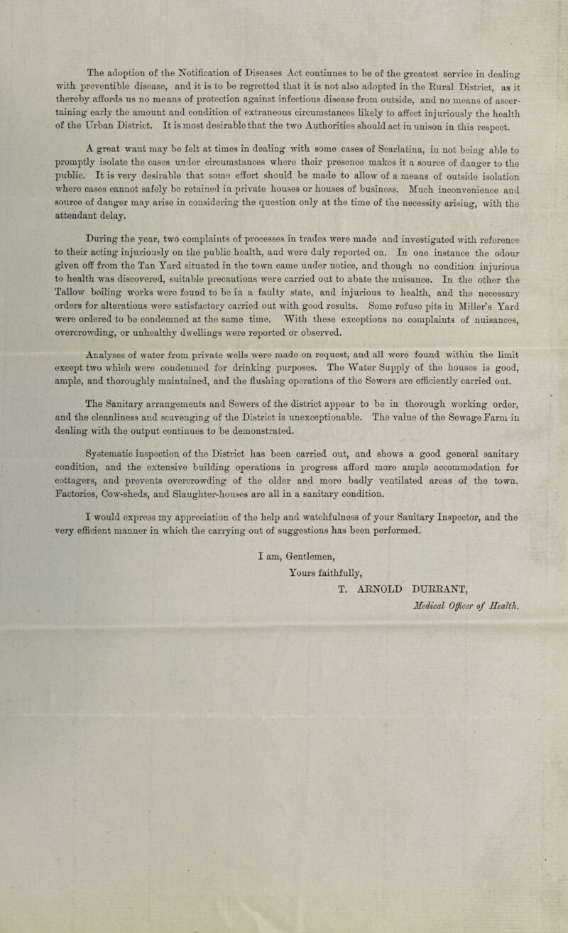 The adoption of the Notification of Diseases Act continues to he of the greatest service in dealing with preventible disease, and it is to be regretted that it is not also adopted in the Rural District, as it thereby affords us no means of protection against infectious disease from outside, and no means of ascer¬ taining early the amount and condition of extraneous circumstances likely to affect injuriously the health of the Urban District. It is most desirablo that the two Authorities should act in unison in this respect. A great want may be felt at times in dealing with some cases of Scarlatina, in not being able to promptly isolate the cases under circumstances where their presence makes it a source of danger to the public. It is very desirable that some effort should be made to allow of a means of outside isolation where cases cannot safely be retained in private houses or houses of business. Much inconvenience aud source of danger may arise in considering the question only at the time of the necessity arising, with the attendant delay. During the year, two complaints of processes in trades were made and investigated with reference to their acting injuriously on the public health, aud were duly reported on. In one instance the odour given off from the Tan Yard situated in the town came under notice, and though no condition injurious to health was discovered, suitable precautions were carried out to abate the nuisance. In the other the Tallow boiling works were found to be in a faulty state, and injurious to health, and the necessary orders for alterations were satisfactory carried out with good results. Some refuse pits in Miller’s Yard were ordered to be condemned at the same time. With these exceptions no complaints of nuisances, overcrowding, or unhealthy dwellings were reported or observed. Analyses of wator from private wells were mado on request, and all were found within the limit except two which were condemned for drinking purposes. The Water Supply of the houses is good, ample, and thoroughly maintained, and the flushing operations of the Sewers are efficiently carried out. The Sanitary arrangements and Sewers of the district appear to be in thorough working order, and the cleanliness and scavenging of the District is unexceptionable. The value of the Sewage Farm in dealing with the output continues to be demonstrated. Systematic inspection of the District has been carried out, and shows a good general sanitary condition, and the extensive building operations in progress afford more ample accommodation for cottagers, and prevents overcrowding of the older and more badly ventilated areas of the town. Factories, Cow-sheds, and Slaughter-houses are all in a sanitary condition. I would express my appreciation of the help and watchfulness of your Sanitary Inspector, and the very efficient manner in which the carrying out of suggestions has been performed. I am, Gentlemen, Yours faithfully, T. ARNOLD DURRANT, Medical Officer of Health.