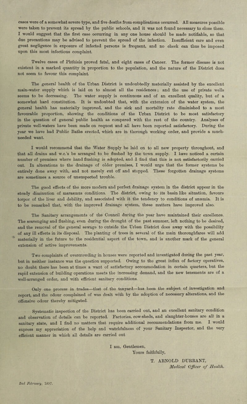 cases were of a somewhat severe type, and five deaths from complications occurred. All measures possible were taken to prevent its spread by the public schools, and it was not found necessary to close them. I would suggest that the first case occurring in any one house should be made notifiable, so that due precautions may be advised to prevent the spread of the infection. Insufficient care and even great negligence in exposure of infected persons is frequent, and no check can thus be imposed upon this most infectious complaint. Twelve cases of Phthisis proved fatal, and eight cases of Cancer. The former disease is not existent in a marked quantity in proportion to the population, and the nature of the District does not seem to favour this complaint. The general health of the Urban District is undoubtedly materially assisted by the excellent main-water supply which is laid on to almost all the residences; and the use of private wells seems to be decreasing. The water supply is continuous and of an excellent quality, but of a somewhat hard constitution. It is undoubted that, with the extension of the water system, the general health has materially improved, and the sick and mortality rate diminished to a most favourable proportion, showing the conditions of the Urban District to be most satisfactory in the question of general public health as compared with the rest of the country. Analyses of private well-waters have been made on request and all have been reported satisfactory. During the year we have had Public Baths erected, which are in thorough working order, and provide a much- needed want. I would recommend that the Water Supply be laid on to all new property throughout, and that all drains and w.c.’s be arranged to be flushed by the town supply. I have noticed a certain number of premises where hand flushing is adopted, and I find that this is not satisfactorily carried out. In alterations to the drainage of older premises, I would urge that the former systems be entirely done away with, and not merely cut off and stopped. These forgotten drainage systems are sometimes a source of unsuspected trouble. The good effects of the more modern and perfect drainage system in the district appear in the steady diminution of marasmus conditions. The district, owing to its basin like situation, favours torpor of the liver and debility, and associated with it the tendency to conditions of anaemia. It is to be remarked that, with the improved drainage system, these matters have improved also. The Sanitary arrangements of the Council during the year have maintained their excellence. The scavenging and flushing, even during the drought of the past summer, left nothing to be desired, and the removal of the general sewage to outside the Urban District does away with the possibility of any ill effects in its disposal. The planting of trees in several of the main thoroughfares will add materially in the future to the residential aspect of the town, and is another mark of the general extension of active improvements. Two complaints of overcrowding in houses were reported and investigated during the past year, but in neither instance was the question supported. Owing to the great influx of factory operatives, no doubt there has been at times a want of satisfactory accommodation in certain quarters, but the rapid extension of building operations meets the increasing demand, and the new tenements are of a well-arranged order, and with efficient sanitary conditions. Only one process in trades—that of the tanyard—has been the subject of investigation and report, and the odour complained of was dealt with by the adoption of necessary alterations, aud the offensive odour thereby mitigated. Systematic inspection of the District has been carried out, and an excellent sanitary condition and observation of details can be reported. Factories, cow-sheds, and slaughter-houses are all in a sanitary state, and I find no matters that require additional recommendations from me. I would express mv appreciation of the help and watchfulness of your Sanitary Inspector, and the very efficient manner in which all details are carried out I am, Gentlemen, Yours faithfully, T. ARNOLD DURRANT, Medical Officer of Health. 2nd February, 1S07.