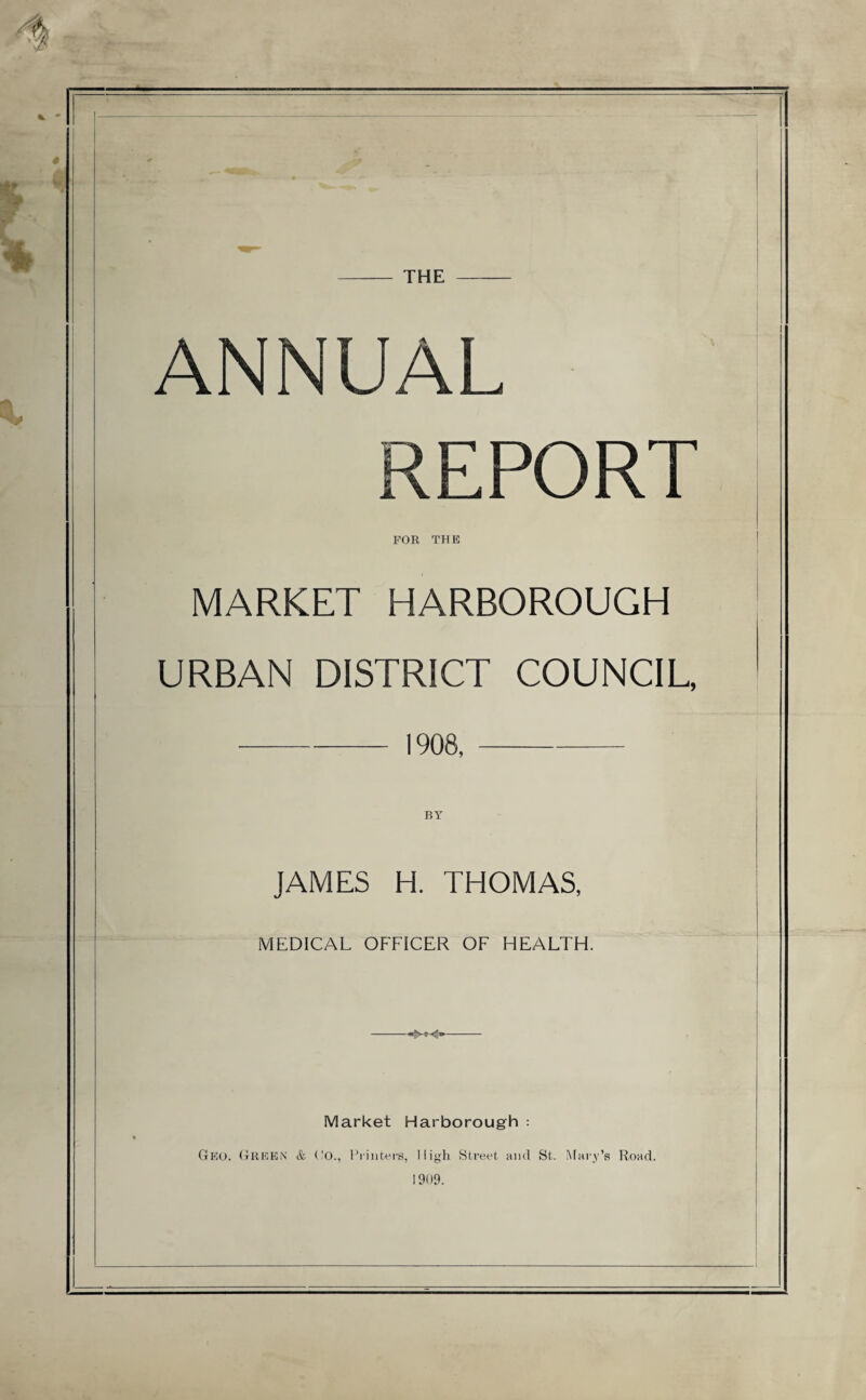 THE — ANNUAL REPORT FOR THE MARKET HARBOROUGH URBAN DISTRICT COUNCIL, -1908,- JAMES H. THOMAS, MEDICAL OFFICER OF HEALTH. Market Harborough : Geo. Green & ('O., Printers, High Street and St. Mary’s Road. 1909.