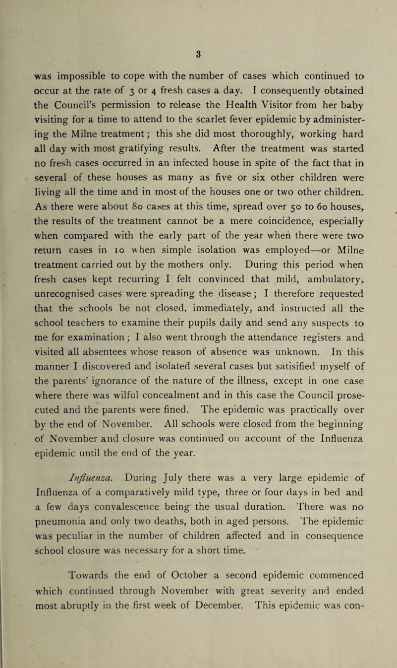 was impossible to cope with the number of cases which continued to occur at the rate of 3 or 4 fresh cases a day. I consequently obtained the Council’s permission to release the Health Visitor from her baby visiting for a time to attend to the scarlet fever epidemic by administer¬ ing the Milne treatment; this she did most thoroughly, working hard all day with most gratifying results. After the treatment was started no fresh cases occurred in an infected house in spite of the fact that in several of these houses as many as five or six other children were living all the time and in most of the houses one or two other children. As there were about 80 cases at this time, spread over 50 to 60 houses, the results of the treatment cannot be a mere coincidence, especially when compared with the early part of the year when there were two return cases in 10 when simple isolation was employed—or Milne treatment carried out by the mothers only. During this period when fresh cases kept recurring I felt convinced that mild, ambulatory,, unrecognised cases were spreading the disease; I therefore requested that the schools be not closed, immediately, and instructed all the school teachers to examine their pupils daily and send any suspects to me for examination; I also went through the attendance registers and visited all absentees whose reason of absence was unknown. In this manner I discovered and isolated several cases but satisified myself of the parents’ ignorance of the nature of the illness, except in one case where there was wilful concealment and in this case the Council prose¬ cuted and the parents were fined. The epidemic was practically over by the end of November. All schools were closed from the beginning of November and closure was continued on account of the Influenza epidemic until the end of the year. Influenza. During July there was a very large epidemic of Influenza of a comparatively mild type, three or four days in bed and a few days convalescence being the usual duration. There was no pneumonia and only two deaths, both in aged persons. The epidemic was peculiar in the number of children affected and in consequence school closure was necessary for a short time. Towards the end of October a second epidemic commenced which continued through November with great severity and ended most abruptly in the first week of December. This epidemic was con-