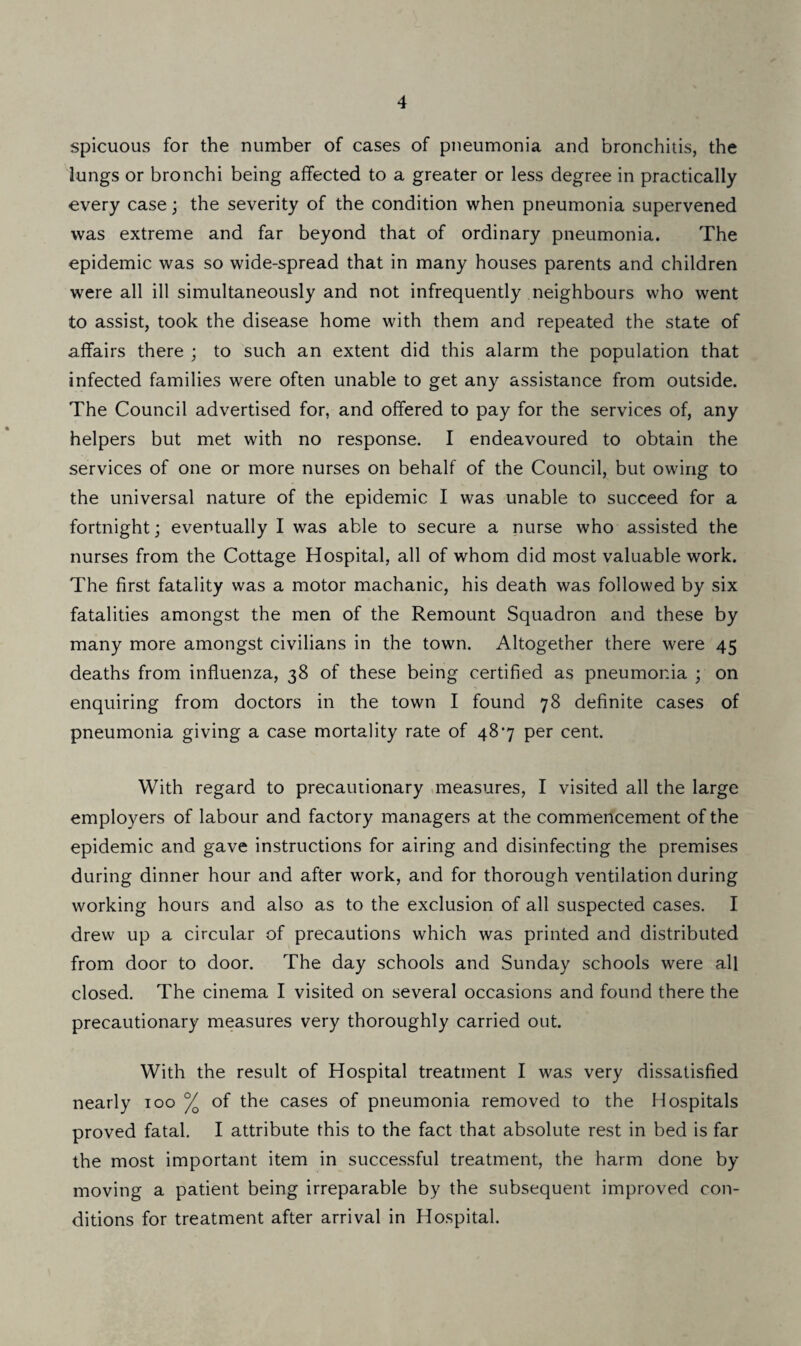 spicuous for the number of cases of pneumonia and bronchitis, the lungs or bronchi being affected to a greater or less degree in practically every case; the severity of the condition when pneumonia supervened was extreme and far beyond that of ordinary pneumonia. The epidemic was so wide-spread that in many houses parents and children were all ill simultaneously and not infrequently neighbours who went to assist, took the disease home with them and repeated the state of affairs there ; to such an extent did this alarm the population that infected families were often unable to get any assistance from outside. The Council advertised for, and offered to pay for the services of, any helpers but met with no response. I endeavoured to obtain the services of one or more nurses on behalf of the Council, but owing to the universal nature of the epidemic I was unable to succeed for a fortnight; eventually I was able to secure a nurse who assisted the nurses from the Cottage Hospital, all of whom did most valuable work. The first fatality was a motor machanic, his death was followed by six fatalities amongst the men of the Remount Squadron and these by many more amongst civilians in the town. Altogether there were 45 deaths from influenza, 38 of these being certified as pneumonia ; on enquiring from doctors in the town I found 78 definite cases of pneumonia giving a case mortality rate of 487 per cent. With regard to precautionary measures, I visited all the large employers of labour and factory managers at the commencement of the epidemic and gave instructions for airing and disinfecting the premises during dinner hour and after work, and for thorough ventilation during working hours and also as to the exclusion of all suspected cases. I drew up a circular of precautions which was printed and distributed from door to door. The day schools and Sunday schools were all closed. The cinema I visited on several occasions and found there the precautionary measures very thoroughly carried out. With the result of Hospital treatment I was very dissatisfied nearly 100 % of the cases of pneumonia removed to the Hospitals proved fatal. I attribute this to the fact that absolute rest in bed is far the most important item in successful treatment, the harm done by moving a patient being irreparable by the subsequent improved con¬ ditions for treatment after arrival in Hospital.