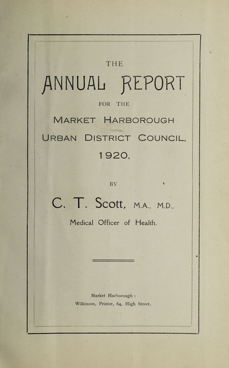 THE /\NNUALi REPORT FOR THE Market Harborough L 4 Urban District Council, 1 920, BY C. T. Scott, M.A., M.D., Medical Officer of Health. Market Harborough : Wilkinson, Printer, 64, High Street.
