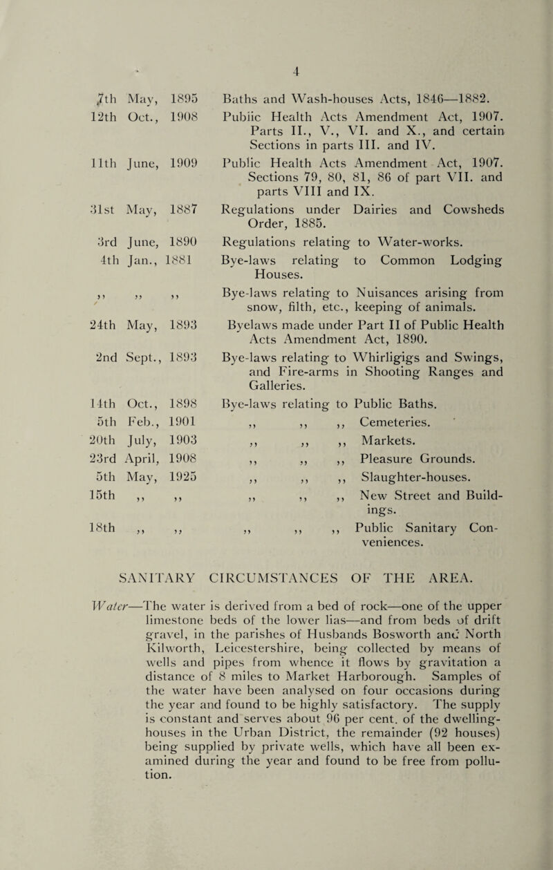 Baths and Wash-houses Acts, 184G—1882. Public Health Acts Amendment Act, 1907. Parts II., V., VI. and X., and certain Sections in parts III. and IV. Public Health Acts Amendment Act, 1907. Sections 79, 80, 81, 86 of part VII. and parts VIII and IX. Regulations under Dairies and Cowsheds Order, 1885. Regulations relating to Water-works. Bye-laws relating to Common Lodging Houses. Bye-laws relating to Nuisances arising from snow, filth, etc., keeping of animals. Byelaws made under Part II of Public Health Acts Amendment Act, 1890. Bye-laws relating to Whirligigs and Swings, and Fire-arms in Shooting Ranges and Galleries. Bye-laws relating to Public Baths. ,, ,, ,, Cemeteries. ,, ,, ,, Markets. ,, ,, ,, Pleasure Grounds. ,, ,, ,, Slaughter-houses. ,, ,, ,, New Street and Build¬ ings. ,, ,, ,, Public Sanitary Con¬ veniences. SANITARY CIRCUMSTANCES OF THE AREA. Watcr—The water is derived from a bed of rock—one of the upper limestone beds of the lower lias—and from beds of drift gravel, in the parishes of Husbands Bosworth and North Kilworth, Leicestershire, being collected by means of wells and pipes from whence it flows by gravitation a distance of 8 miles to Market Harborough. Samples of the water have been analysed on four occasions during the year and found to be highly satisfactory. The supply is constant and serves about 96 per cent, of the dwelling- houses in the Urban District, the remainder (92 houses) being supplied by private wells, which have all been ex¬ amined during the year and found to be free from pollu¬ tion. t7th May, 1895 12th Oct., 1908 11th June, 1909 31st May, 1887 3rd June, 1890 4th Jan., 1881 y > yy > y 24th May, 1893 2nd Sept., 1893 14th Oct., 1898 5th Feb., 1901 20 th July, 1903 23rd April, 1908 5th May, 1925 15th »> yy 18th yy yy