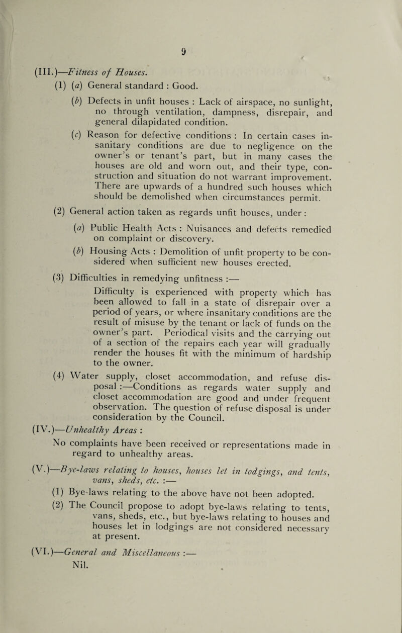 (III. )—Fitness of Houses. (1) (a) General standard : Good. (b) Defects in unfit houses : Lack of airspace, no sunlight, no through ventilation, dampness, disrepair, and general dilapidated condition. (c) Reason for defective conditions : In certain cases in¬ sanitary conditions are due to negligence on the owner’s or tenant’s part, but in many cases the houses are old and worn out, and their type, con¬ struction and situation do not warrant improvement. There are upwards of a hundred such houses which should be demolished when circumstances permit. (2) General action taken as regards unfit houses, under : (a) Public Health Acts : Nuisances and defects remedied on complaint or discovery. (b) Housing Acts : Demolition of unfit property to be con¬ sidered when sufficient new houses erected. (3) Difficulties in remedying unfitness :— Difficulty is experienced with property which has been allowed to fall in a state of disrepair over a period of years, or where insanitary conditions are the result of misuse by the tenant or lack of funds on the owner’s part. Periodical visits and the carrying out of a section of the repairs each year will gradually render the houses fit with the minimum of hardship to the owner. (4) Water supply, closet accommodation, and refuse dis¬ posal :—Conditions as regards water supply and closet accommodation are good and under frequent observation. The question of refuse disposal is under consideration by the Council. (IV.)—Unhealthy Areas : No complaints have been received or representations made in regard to unhealthy areas. (V.)—Bye-laws relating to houses, houses let in lodgings, and tents, vans, sheds, etc. :— (1) Bye-laws relating to the above have not been adopted. (2) 1 he Council propose to adopt bye-laws relating to tents, vans, sheds, etc., but bye-laws relating to houses and houses let in lodgings are not considered necessary at present. (VI.)—General and Miscellaneous :— Nil.