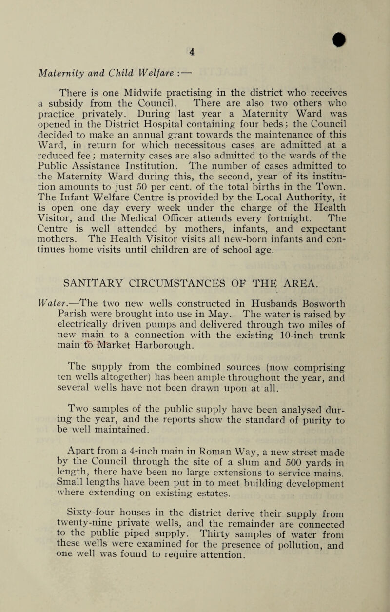 Maternity and Child Welfare : — There is one Midwife practising in the district who receives a subsidy from the Council. There are also two others who practice privately. During last year a Maternity Ward was opened in the District Hospital containing four beds; the Council decided to make an annual grant towards the maintenance of this Ward, in return for which necessitous cases are admitted at a reduced fee; maternity cases are also admitted to the wards of the Public Assistance Institution. The number of cases admitted to the Maternity Ward during this, the second, year of its institu¬ tion amounts to just 50 per cent, of the total births in the Town. The Infant Welfare Centre is provided by the Local Authority, it is open one day every week under the charge of the Health Visitor, and the Medical Officer attends every fortnight. The Centre is well attended by mothers, infants, and expectant mothers. The Health Visitor visits all new-born infants and con¬ tinues home visits until children are of school age. SANITARY CIRCUMSTANCES OF THE AREA. Water.—The two new wells constructed in Husbands Bosworth Parish were brought into use in Maj^. The water is raised by electrically driven pumps and delivered through two miles of new main to a connection with the existing 10-inch trunk main to Market Harborough. The supply from the combined sources (now comprising ten wells altogether) has been ample throughout the year, and several wells have not been drawn upon at all. Two samples of the public supply have been analysed dur¬ ing the year, and the reports show the standard of purity to be well maintained. Apart from a 4-inch main in Roman Way, a new street made by the Council through the site of a slum and 500 yards in length, there have been no large extensions to service mains. Small lengths have been put in to meet building development where extending on existing estates. Sixty-four houses in the district derive their supply from twenty-nine private wells, and the remainder are connected to the public piped supply. Thirty samples of water from these wells were examined for the presence of pollution, and one well was found to require attention.