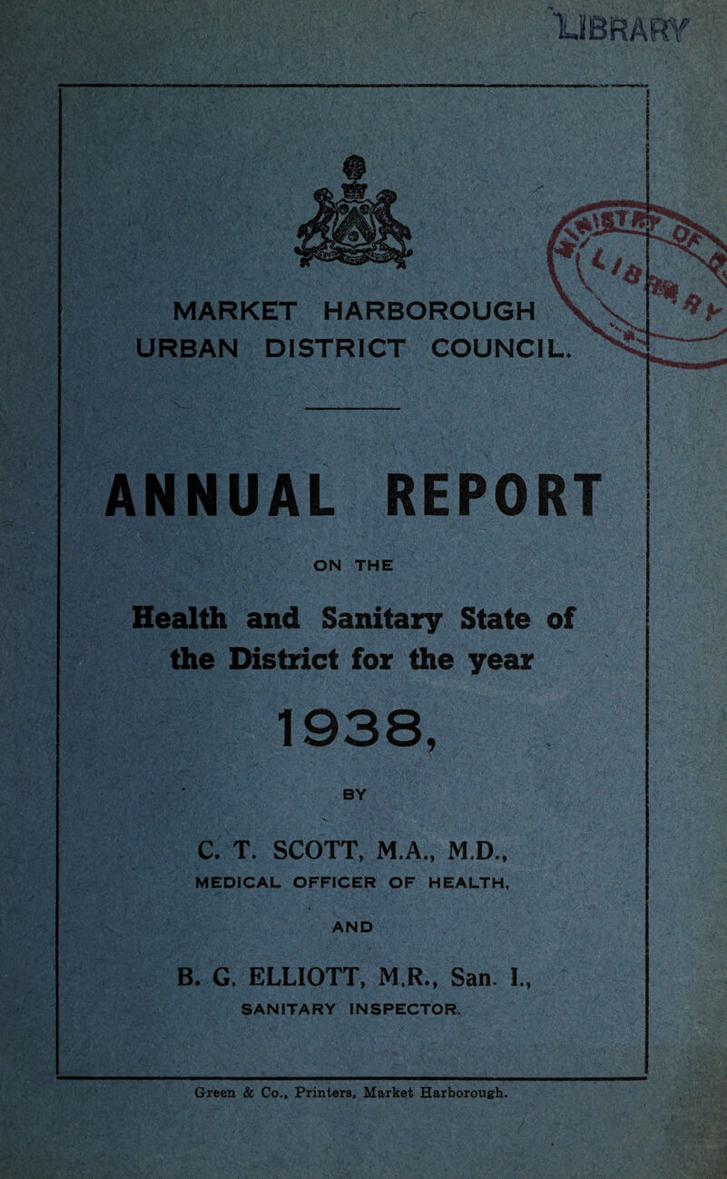 lUBiRARY MARKET HARBOROUGH URBAN DISTRICT COUNCIL. ANNUAL ON THE Health and Sanitary State of the District for the year 1938, BY C. T. SCOTT, M.A., M.D., MEDICAL OFFICER OF HEALTH, AND B. G. ELLIOTT, M.R., San. I., SANITARY INSPECTOR. Green & Co., Printers, Market Harborough.