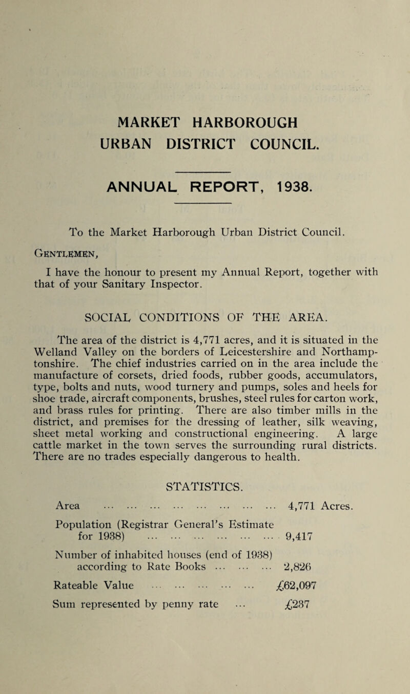 MARKET HARBOROUGH URBAN DISTRICT COUNCIL. ANNUAL REPORT, 1938. To the Market Harborough Urban District Council. Gentlemen, I have the honour to present my Annual Report, together with that of your Sanitary Inspector. SOCIAL CONDITIONS OF THE AREA. The area of the district is 4,771 acres, and it is situated in the Welland Valley on the borders of Leicestershire and Northamp¬ tonshire. The chief industries carried on in the area include the manufacture of corsets, dried foods, rubber goods, accumulators, type, bolts and nuts, wood turnery and pumps, soles and heels for shoe trade, aircraft components, brushes, steel rules for carton work, and brass rules for printing. There are also timber mills in the district, and premises for the dressing of leather, silk weaving, sheet metal working and constructional engineering. A large cattle market in the town serves the surrounding rural districts. There are no trades especially dangerous to health. STATISTICS. Area 4,771 Acres. Population (Registrar General’s Estimate for 1938) 9,417 Number of inhabited houses (end of 1938) according to Rate Books . *2,826 Rateable Value . Sum represented by penny rate ,662,097 .6237