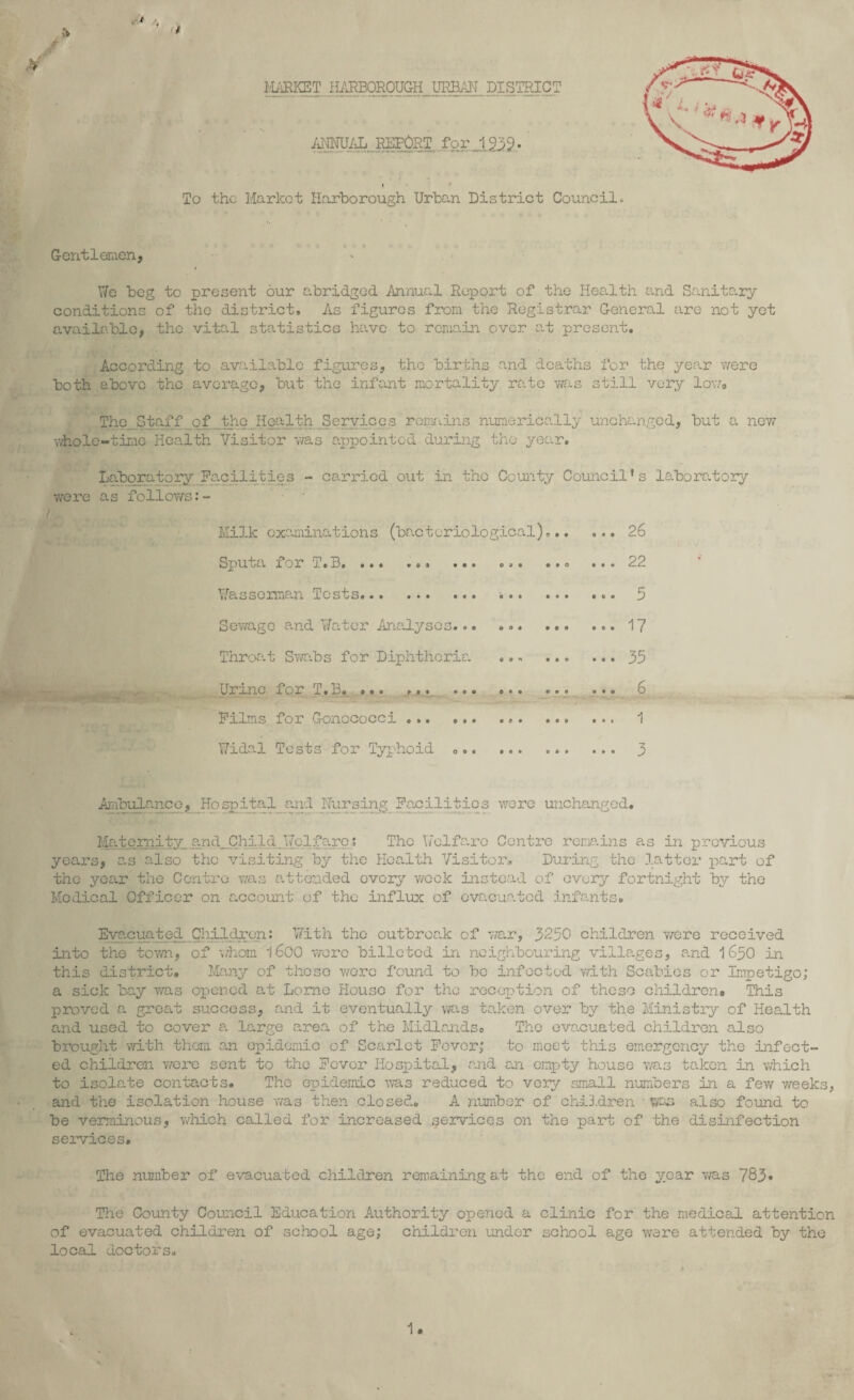 t MARKET HARBOROUGH URBAN DISTRICT ANNUAL REPORT for 1939. To the Market Harborough Urban District Council. Gentlemen, We beg to present our abridged Annual Report of the Health and Sanitary conditions of the district. As figures from the Registrar General are not yet available, the vital statistics have to remain over at present. According to available figures, the births and deaths for the year were both above the average, but the infant mortality rate was still very low. The Staff of,_the Health Services remains numerically unchanged, but a new whole-time Health Visitor was appointed during the year. Laboratory Facilities - carried out in the County Council's laboratory were as follows:- Milk examinations (bacteriological),.. Sputa for T.B.. ... ... ... Wasserman Tests. Sewage and Water Analyses... . <>. ... Throat Swabs for Diphtheria .., ... Urine for T.B.. ... ... Films for Gonococci ... ... Widal Tests for Typhoid ... 26 22 5 17 35 6 1 3 Ambulance, Hospital and Nursing Facilities were unchanged. Maternity and, Child Welfare? The Welfare Centre remains as in previous years, as also the visiting by the Health Visitor. During the latter part of the year the Centre was attended every week instead of every fortnight by the Medical Officer on account of the influx of evacuated infants. Evacuated Children: With the outbreak of war, 3250 children were received into the town, of 'whom '|600 were billeted in neighbouring villages, and 1650 in this district. Many of thoso were found to bo infected with Scabies or Impetigo; a sick bay was opened at Lome House for the reception of these children. This proved a great success, and it eventually was taken over by the Ministry of Health and used to cover a large area of the Midlands. The evacuated children also brought with them an epidemic of Scarlet Fever; to meet this emergency the infect¬ ed children were sent to the Fever Hospital, and an empty house was taken in which to isolate contacts. The epidemic was reduced to very small numbers in a few weeks, and the isolation house was then closed. A number of ch-iB.dren ■ wm also found to be verminous, which called for increased services on the part of the disinfection services. The number of evacuated children remaining at the end of the year was 783* The County Council Education Authority opened a clinic for the medical attention of evacuated children of school age; children under school age were attended by the local doctors.