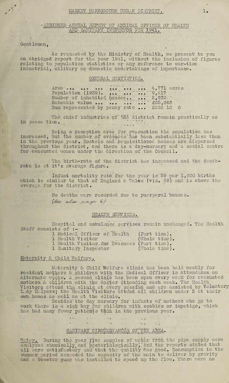 ‘ABRIDGED ANNUAL REPORT OF MEDICAL OFFICER OF HEALTH  AND 'SANITARY INSPECTOR FOR 1941. (Jr ’ . Gentlemen, * As requested by the Ministry of Health, we present* to you an abridged report for the year 1941, without the inclusion of figures relating to population statistics or any reference to war-time industrial, military or -domestic undertakings of importance. GENERAL STATISTIC 5. Area. 4,771 acres Population (1939). ... ’ ... ‘ N . • ’ '9,417 ‘' Number of inhabited houses.. ' ... ' 2,932-' * Rateable value ... ... I, .'1  ‘ £65 ,-048 - Sum represented by penny rate ... £260 10 0 The chief Industrie s ' of ’ tlie 'district remain practically as in peace time. “ ' ^ Being a reception area for evacuation the population has increased, but the number of evacuees'has been substantially less than in the previous.year. Hostels and requisitiohed houses are dispersed throughout the district, and there is a day-nursery and a social centre for evacuated women under the direction of the Council. The birth-rate of the district has increased and the death- rate is at it’s average figure. Infant mortality rate for the year is'55 per 1,000 births which is similar to that of England & Wales (viz. 59)- and is above the average for the district. No deaths were recorded due to puerperal 'causes. .HEALTH SERVICES. Hospital and ambulance services, remain unchanged. The Health Staff consists of 1 Medical Officer of Heaith (Part time). 1 Health Visitor , (Whole time). 1 Health Visitor., for Evacuees (Part time). 1 Sanitary Inspector (Whole time). Maternity & Child Welfare. Maternity & Child Welfare clinic has been held weekly for resident mothers children with the Medical Officer in attendance on alternate wqeks. A.second clinic has been open every vjeek for evacuated mothers Ac, children .with the doctor attending each week. The Health Visitors attend the .clinic at every * session and are assisted by Voluntary L..dy Helpers; the Health Visitors attend all children under 5 at their own homes as well as at the clinic. Besides the day nursery for infants of mothers who go to work there is a siqk bay for children with scabies or impetigo, which has had many fewer patients than in the previous year. SANITARY CIRCUMSTANCES OF'THE AREA. - ——— ‘ --t—r.—7— —- Water. During the year five samples of water fl-om the pipe supply were analysed chemically^and bacteriologically)and the reports stated that all were satisfactory and’that the quality Has good. Consumption in the summer period exceeded the capacity of the main to deliver by gravity and a booster pump was installed to speed up the flow. There were no