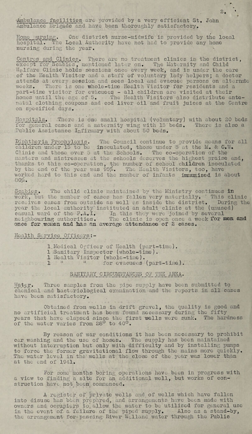 Ambulance facilities are provided by a very efficient St. John Ambulance Brigade and have been thoroughly satisfactory. Home mrsing. One district nurse-midwife is provided by the local hospital. The Local Authority have not had to provide any home nursing during the year. Centres and Clinics. There are no treatment clinics in the district, except for Scabies, mentioned later on. The Maternity and Child Welfare Clinic holds sessions once every week, and is under the care of the Health Visitor and a staff of voluntary lady helpers; a doctor attends at every session and sees local and evacuee persons on alternate weeks. There is one whole-time Health Visitor for residents and a part-time visitor for evacuees - all children are visited at their homes until the age of 5. The Health Visitors also distribute ante¬ natal clothing coupons and cod liver oil and fruit juices at the Centre on specified days. Hospitals. There is one small hospital (voluntary) with about 20 beds for general cases and a maternity wing with 15'beds. There is also a Public Assistance Infirmary with about 50 beds. Diphtheria Prophylaxis. The Council continue to provide means for all children under 15 to be inoculated, those under 5 at the M. & C.W* Clinic and those over 5 at the Schools. The co-operation of the masters and mistresses at the schools deserves the highest praise and, thanks to this co-operation, the number of school children inoculated by the end of the year was 95$. The Health Visitors, too, have worked hard to this end and the number of infants immunised is about 80$. Scabies. The child clinic maintained by the Ministry continues in work, but the number of cases has fallen very materially. * This clinic receives cases from outside as well as inside the district. During the year the local authority*instituted an adult clinic at the (unused) casual ward of the P.A.I, In this they were joined by several neighbouring authorities. The clinic is open once a week for men and once for women and has an average attendance of 2 cases. Health Service Officers:- 1.Medical Officer of Health (part-time). 1 Sanitary Inspector (whole-time). 1 Health Visitor (whole-tirne). 1 ” u for evacuees (part-time). SANITARY CIRCTJMSTANCES OP TM_MA. Water. Three samples from the pipe supply have been submitted to chemical a.nd bacteriological examination and the reports in all cases have been satisfactory. Obtained from wells in drift gravel, the quality is good and no artificial treatment has been found necessary during'the fifty years that have elapsed since the first wells were sunk. The hardness of the water varies from 28° to 40°. By reason of war conditions it has been necessary to prohibit car washing and the use of hoses. The supply has been maintained without interruption hut only with difficulty and by installing pumps to force the former gravitational flow through the mains more quickly. The water level in' the wells at the close of the year was lower than at the end of 1941. For some months boring operatiohs have been in progress with a view to finding a site for an additional well, hut works of con¬ struction have not been' commenced. i t » ♦ . + A register of private wells and of wells which have fallen into disuse has' been prepared, and arrangements have been made with owners and occupiers to', allow the water to he utilised for general use in the event of a failure of the piped supply. Also as a stand-by, the arrangement for passing River Welland water through the Public