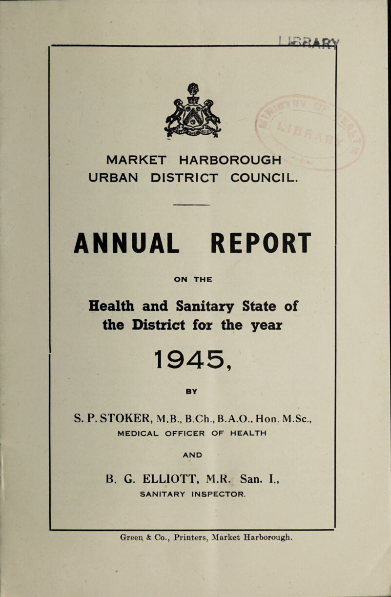 MARKET HARBOROUGH URBAN DISTRICT COUNCIL. ANNUAL REPORT ON THE Health and Sanitary State of the District for the year 1945, BY S. P. STOKER, M.B., B.Ch., B.A.O.. Hon. M.Sc., MEDICAL OFFICER OF HEALTH AND B, G. ELLIOTT, M.R. San. I., SANITARY INSPECTOR. Green & Co., Printers, Market Harborough.