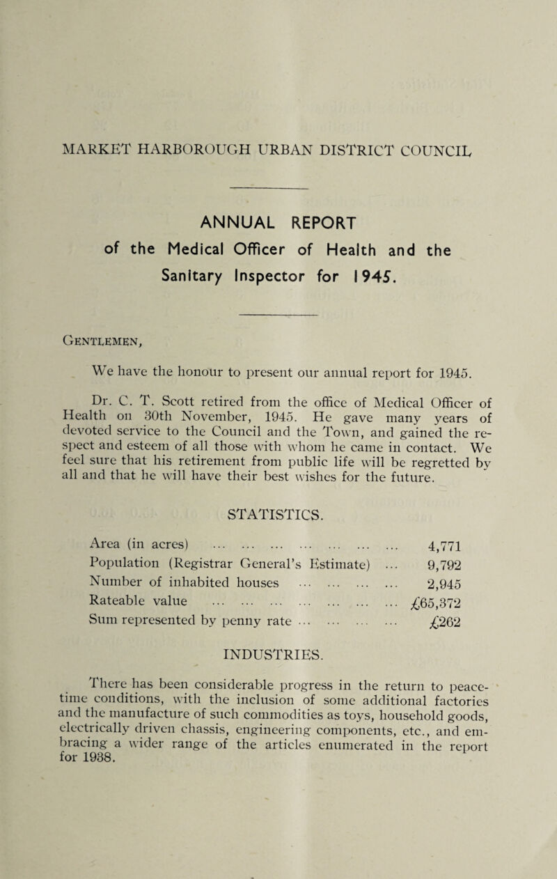 MARKET HARBOROUGH URBAN DISTRICT COUNCIL ANNUAL REPORT of the Medical Officer of Health and the Sanitary Inspector for 1945. Gentlemen, We have the honour to present our annual report for 1945. Dr. C. T. Scott retired from the office of Medical Officer of Health on 30th November, 1945. He gave many years of devoted service to the Council and the Town, and gained the re¬ spect and esteem of all those with whom he came in contact. We feel sure that his retirement from public life will be regretted by all and that he will have their best wishes for the future. STATISTICS. Area (in acres) . 4,771 Population (Registrar General’s Estimate) . 9,792 Number of inhabited houses . 2,945 Rateable value . •• .£65,372 Sum represented by penny rate. .£262 INDUSTRIES. There has been considerable progress in the return to peace¬ time conditions, with the inclusion of some additional factories and the manufacture of such commodities as toys, household goods, electrically driven chassis, engineering components, etc., and em¬ bracing a wider range of the articles enumerated in the report for 1938.