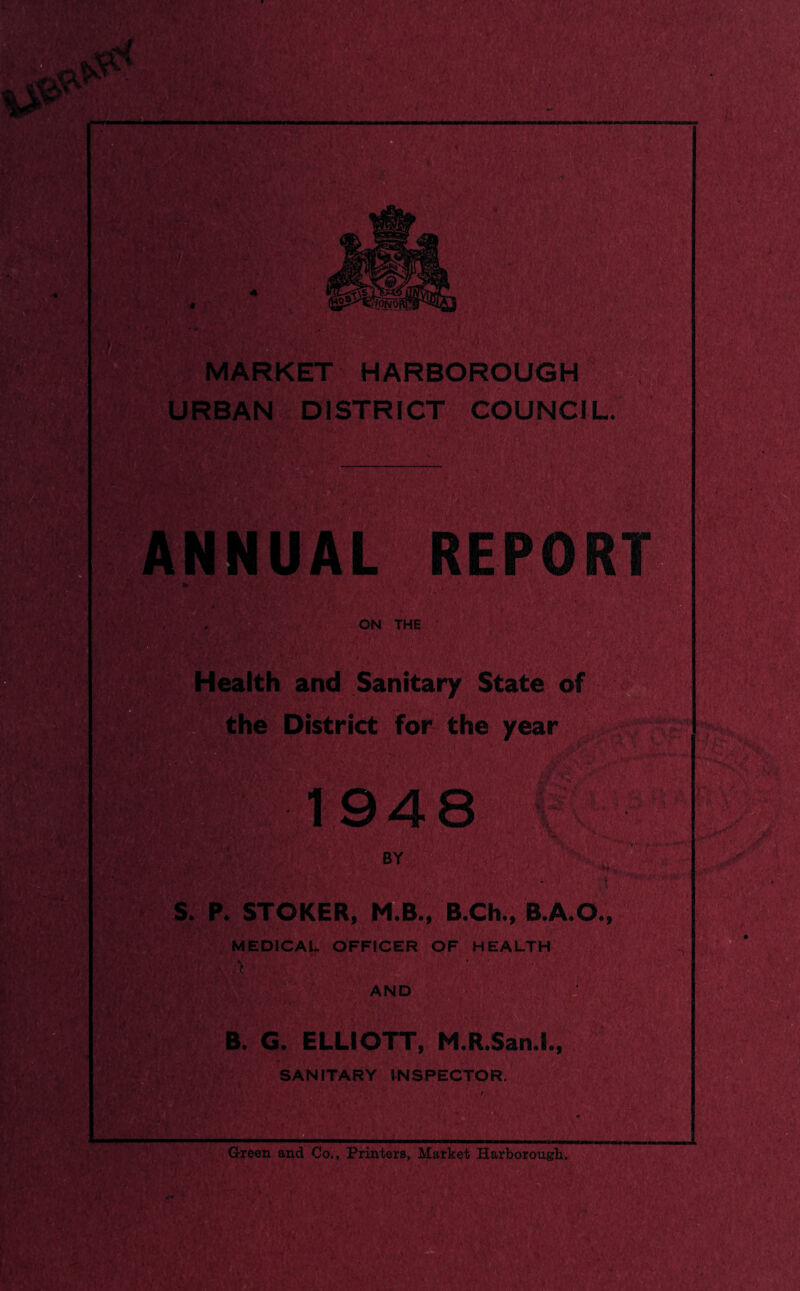 URBAN DISTRICT COUNCIL. ON THE REPOR Health and Sanitary State of the District for the year 1 948 S. P. STOKER, M.B., B.Ch., B.A.O. MEDICAL OFFICER OF HEALTH AND B. G. ELLIOTT, M.R.San.l, SANITARY INSPECTOR. Green and Co., Printers, Market Harborougli,