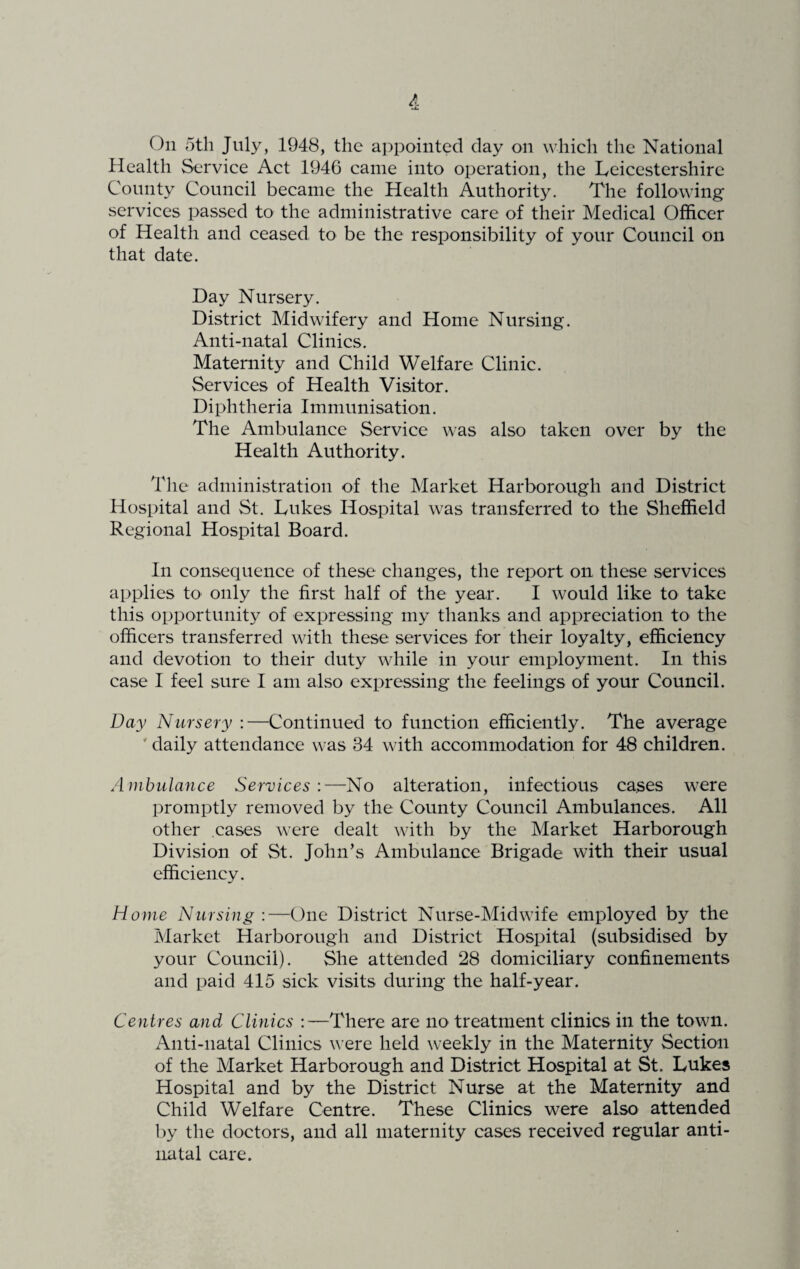 On 5th July, 1948, the appointed day on which the National Health Service Act 1946 came into operation, the Leicestershire County Council became the Health Authority. The following services passed to the administrative care of their Medical Officer of Health and ceased to be the responsibility of your Council on that date. Day Nursery. District Midwifery and Home Nursing. Anti-natal Clinics. Maternity and Child Welfare Clinic. Services of Health Visitor. Diphtheria Immunisation. The Ambulance Service was also taken over by the Health Authority. The administration of the Market Harborough and District Hospital and St. Lukes Hospital was transferred to the Sheffield Regional Hospital Board. In consequence of these changes, the report on, these services applies to only the first half of the year. I would like to take this opportunity of expressing my thanks and appreciation to the officers transferred with these services for their loyalty, efficiency and devotion to their duty while in your employment. In this case I feel sure I am also expressing the feelings of your Council. Day Nursery :—Continued to function efficiently. The average ' daily attendance was 34 with accommodation for 48 children. Ambulance Services:—No alteration, infectious cases were promptly removed by the County Council Ambulances. All other cases were dealt with by the Market Harborough Division of St. John’s Ambulance Brigade with their usual efficiency. Home Nursing:—One District Nurse-Midwife employed by the Market Harborough and District Hospital (subsidised by your Council). She attended 28 domiciliary confinements and paid 415 sick visits during the half-year. Centres and Clinics :—There are no treatment clinics in the town. Anti-natal Clinics were held weekly in the Maternity Section of the Market Harborough and District Hospital at St. Lukes Hospital and by the District Nurse at the Maternity and Child Welfare Centre. These Clinics were also attended by the doctors, and all maternity cases received regular anti- natal care.