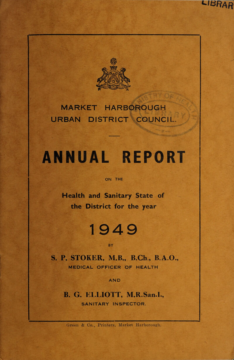 MARKET HARBOROUGH URBAN DISTRICT COUNCIL. ANNUAL REPORT ON THE Health and Sanitary State of the District for the year 1 949 BY S. P, STOKER, M.B., B.Ch., B.A.O., MEDICAL OFFICER OF HEALTH AND B. G. ELLIOTT, M.R.San.I., SANITARY INSPECTOR. Green & Co.. Printers, Market Harborough.