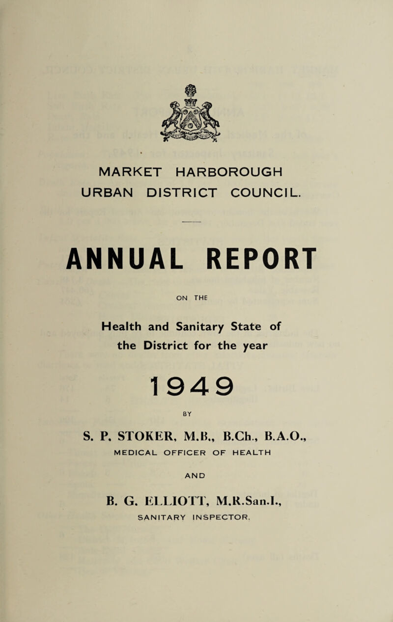 MARKET HARBOROUGH URBAN DISTRICT COUNCIL. ANNUAL REPORT ON THE Health and Sanitary State of the District for the year 49 r S. P. STOKER, M.B„ B.Ch., B.A.O., MEDICAL OFFICER OF HEALTH AND B. G. ELLIOTT, M.R.San.L, SANITARY INSPECTOR.