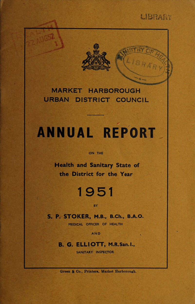 MARKET HARBOROUGH URBAN DISTRICT COUNCIL ANNUAL REPORT ON THE Health and Sanitary State of the District for the Year 1951 BY S. P. STOKER, M.B., B.Ch., B.A.O. MEDICAL OFFICER OF HEALTH AND B. G. ELLIOTT, M.R.San.l SANITARY INSPECTOR •> Green & Co., Printers, Market Harborough.