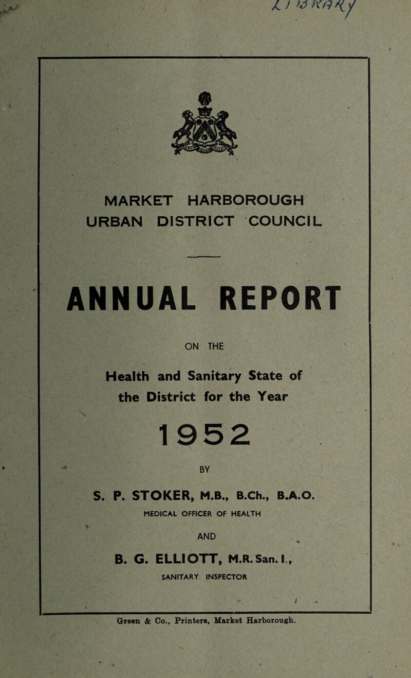 X. ) ><h h'/ MARKET HARBOROUGH URBAN DISTRICT COUNCIL ANNUAL REPORT ON THE Health and Sanitary State of the District for the Year 1952 > ■■HRnL'u-p ' »*.> .4 ri BY S. P. STOKER, M.B., B.Ch., B.A.O. MEDICAL OFFICER OF HEALTH % AND B. G. ELLIOTT, M.R. San. I., SANITARY INSPECTOR Green & Co., Printers, Market Harborough. /