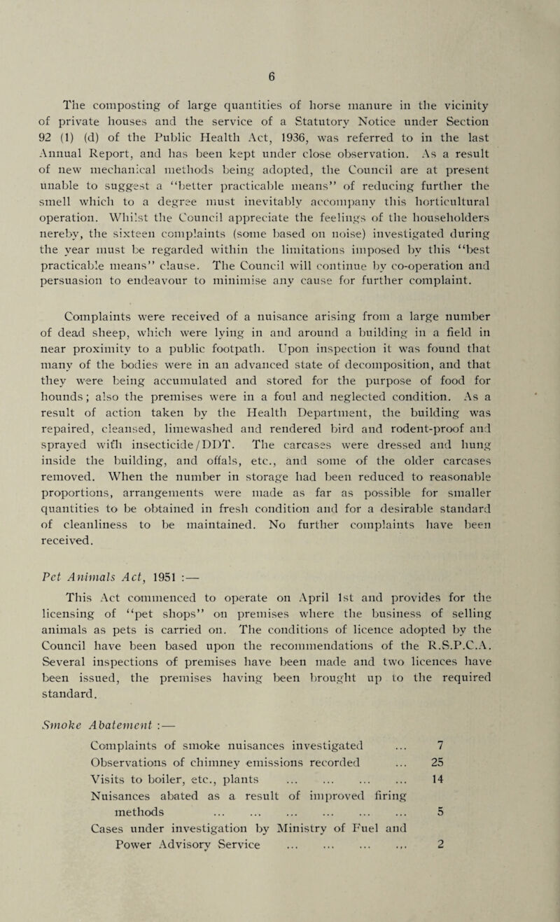 The composting of large quantities of horse manure in the vicinity of private houses and the service of a Statutory Notice under Section 92 (1) (d) of the Public Health Act, 1936, was referred to in the last Annual Report, and has been kept under close observation. As a result of new mechanical methods being adopted, the Council are at present unable to suggest a “better practicable means” of reducing further the smell which to a degree must inevitably accompany this horticultural operation. Whilst the Council appreciate the feelings of the householders nerebv, the sixteen complaints (some based on noise) investigated during the year must be regarded within the limitations imposed by this “best practicable means” clause. The Council will continue by co-operation and persuasion to endeavour to minimise any cause for further complaint. Complaints were received of a nuisance arising from a large number of dead sheep, which were lying in and around a building in a field in near proximity to a public footpath. Upon inspection it was found that many of the bodies' were in an advanced state of decomposition, and that they were being accumulated and stored for the purpose of food for hounds; also the premises were in a foul and neglected condition. As a result of action taken by the Health Department, the building was repaired, cleansed, limewashed and rendered bird and rodent-proof and sprayed wifh insecticide/DDT. The carcases were dressed and hung inside the building, and offals, etc., and some of the older carcases removed. When the number in storage had been reduced to reasonable proportions, arrangements were made as far as possible for smaller quantities to be obtained in fresh condition and for a desirable standard of cleanliness to be maintained. No further complaints have been received. Pet Animals Act, 1951 : — This Act commenced to operate on April 1st and provides for the licensing of “pet shops” on premises where the business of selling animals as pets is carried on. The conditions of licence adopted by the Council have been based upon the recommendations of the R.S.P.C.A. Several inspections of premises have been made and two licences have been issued, the premises having been brought up to the required standard. Smoke Abatement : — Complaints of smoke nuisances investigated Observations of chimney emissions recorded Visits to boiler, etc., plants 7 25 14 Nuisances abated as a result of improved firing methods . 5 Cases under investigation by Ministry of Fuel and Power Advisory Service . 2