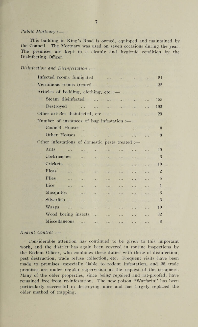 Public Mortuary : — This building in King’s Road is owned, equipped and maintained by the Council. The Mortuary was used on seven occasions during the year. The premises are kept in a cleanly and hygienic condition by the Disinfecting Officer. Disinfection and Disinfestation :— Infected rooms fumigated . 51 Verminous rooms treated. 135 Articles of bedding, clothing, etc. : — Steam disinfected . 155 Destroyed 193 Other articles disinfected, etc. ... ... ... ... 29 Number of instances of bug infestation : — Council Houses 0 Other Houses ... 0 Other infestations of domestic pests treated : — Ants . 40 Cockroaches ... ... ... ... ... ... 0 Crickets . 10 Fleas . 2 Flies . 5 Dice . 1 Mosquitos 3 Silverfish ... ... ... ... ... ... ... 3 Wasps . 10 Wood boring insects. 32 Miscellaneous . 8 Rodent Control : — Considerable attention has continued to be given to this important work, and the district has again been covered in routine inspections by the Rodent Officer, who combines these duties with those of disinfection, pest destruction, trade refuse collection, etc. Frequent visits have been made to premises especially liable to rodent infestation, and 38 trade premises are under regular supervision at the request of the occupiers. Many of the older properties, since being repaired and rat-proofed, have remained free from re-infestation. The new poison “Warfarin” has been particularly successful in destroying mice and has largely replaced the older method of trapping.