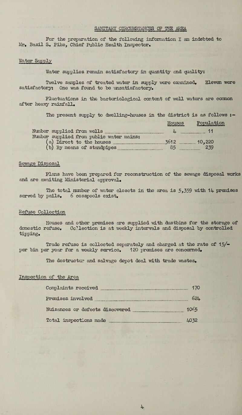 SANITARY CIRCUMSTANCES OF TFE AREA For the preparation of the following information I am indebted to Mr* Basil S. Pike, Chief Public Health Inspector* Water Supply VJater supplies remain satisfactory in quantity and quality: Twelve samples of treated water in supply were examined* Eleven were satisfactory: One was found to be unsatisfactory. Fluctuations in the bacteriological content of well waters are common after heavy rainfall. The present supply to dwelling-houses in the district is as follows :- Houses Population Number supplied from wells______A _ 11 Number supplied from public water mains: (a) Direct to the houses ____3612 ..10,220 (b) By means of standpipes.._..._ 85 ...... 239 Sewage Disposal Plans have been prepared for reconstruction of the sewage disposal works and are awaiting Ministerial approval. The total number of water closets in the area is 5*359 with 1A premises served by pails, 6 cesspools exist. Refuse Collection Houses and other premises ore supplied with dustbins for the storage of domestic refuse. Collection is at weekly intervals and disposal by controlled tipping. Trade refuse is collected separately and charged at the rate of 15/- per bin per year for a weekly service. 120 premises are concerned. The destructor and salvage depot deal with trade wastes. Inspection of the Area Complaints received............. 170 Premises involved______._______ 621+ Nuisances or defects discovered_____ _.. 1065 Total inspections made ........... 4032 A