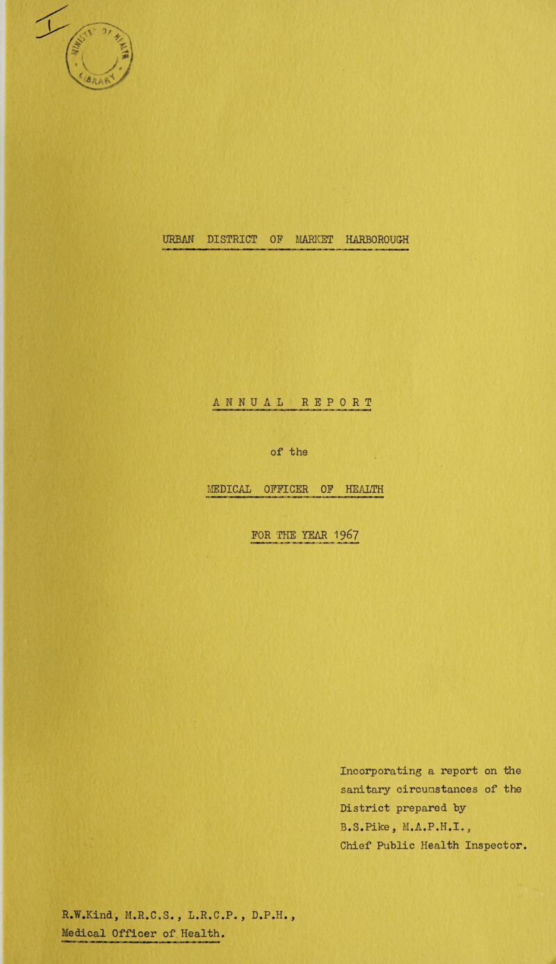 URBAN DISTRICT OP MARKET KARBOROUGH ANNUAL REPORT of the MEDICAL OFFICER OP HEALTH FOR THE YEAR 1%7 Incorporating a report on the sanitary circumstances of the District prepared hy B.S.Pike, M.A.P.H.I., Chief Public Health Inspector. R.W.Kind, M.R.C.S., L.R.C.P. , D.P.H., Medical Officer of Health.