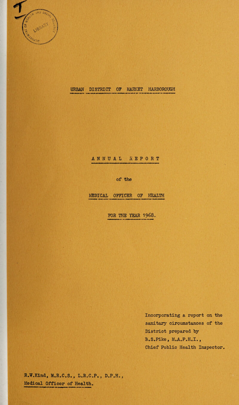 URBAN DISTRICT OP MARKET HARBOROUGH ANNUAL REPORT of the MEDICAL OFFICER OP HEALTH FOR THE YEAR 1968. Incorporating a report on the sanitary circumstances of the District prepared by B.S.Pike, M.A.P.H.I., Chief Public Health Inspector. R.W.Kind, M.R.C.S., L.R.C.P,, D.P.H., Medical Officer of Health.