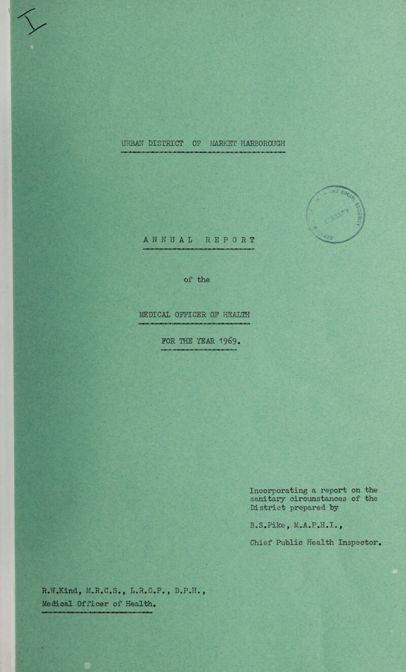 URBAN DISTRICT OF MARKET HARBOROUGH of the MEDICAL OFFICER OF HEALTH FOR THE YEAR 1969. Incorporating a report on the sanitary circumstances of the District prepared by B.S.Pike, M.A.P.H.I., Chief Public Health Inspector, R.W.Kind, M.R.C.S., L.R.C.P., D.P.H., Medical Officer of Health,