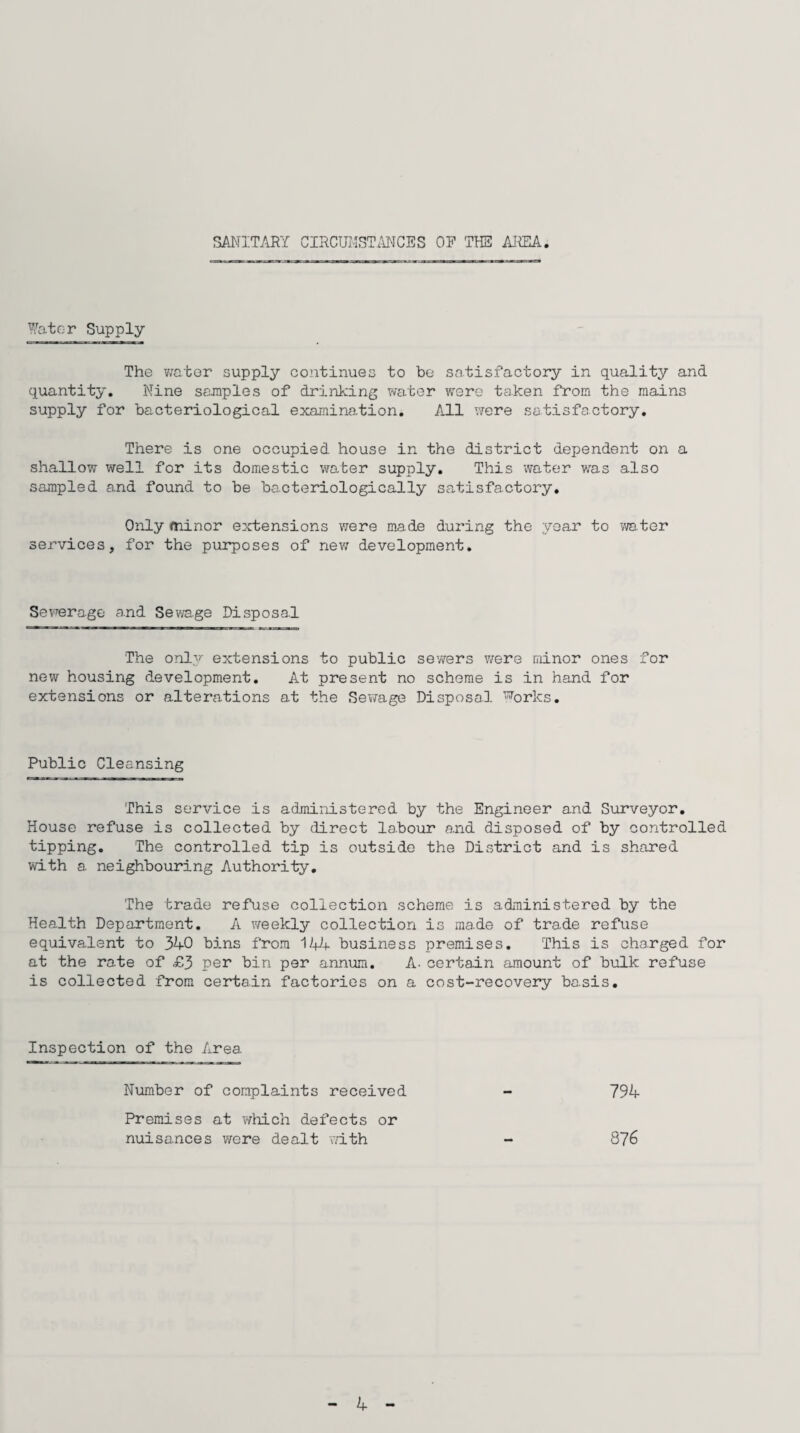SANITARY CIRCUMSTANCES OP THE AREA Water Supply The water supply continues to be satisfactory in quality and quantity. Nine samples of drinking water were taken from the mains supply for bacteriological examination. All were satisfactory. There is one occupied house in the district dependent on a shallow well for its domestic water supply. This water was also sampled and found to be bocteriologically satisfactory. Only minor extensions were made during the year to water services, for the purposes of new development. Sewerage and Sewage Disposal The only extensions to public sewers were minor ones for new housing development. At present no scheme is in hand for extensions or alterations at the Sewage Disposal works. Public Cleansing This service is administered by the Engineer and Surveyor. House refuse is collected by direct labour and disposed of by controlled tipping. The controlled tip is outside the District and is shared with a neighbouring Authority. The trade refuse collection scheme is administered by the Health Department. A weekly collection is made of trade refuse equivalent to 34-0 bins from 144 business premises. This is charged for at the rate of £3 per bin per annum. A- certain amount of bulk refuse is collected from certain factories on a cost-recovery basis. Inspection of the Area Number of complaints received - 794 Premises at which defects or nuisances were dealt with 876 4-