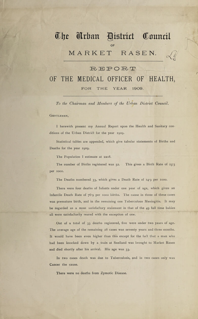 %\Mrlmit Jpatrixt Cmuttil OF MARKET RASEN. IR, EPO HR T OF THE MEDICAL OFFICER OF HEALTH, FOR THE YEAR 1909. To the Chairman and Members of the Urban District Council. Gentlemen, I herewith present my Annual Report upon the Health and Sanitary con¬ ditions of the Urban District for the year 1909. Statistical tables are appended, which give tabular statements of Births and Deaths for the year 1909. The Population I estimate at 2208. The number of Births registered was 52. This gives a Birth Rate of per 1000. The Deaths numbered 33, which gives a Death Rate of 14-9 per 1000. There were four deaths of Infants under one year of age, which gives an Infantile Death Rate of 76-9 per 1000 births. The cause in three of these cases was premature birth, and in the remaining one Tuberculous Meningitis. It may be regarded as a most satisfactory statement in that of the 49 full time babies all were satisfactorily reared with the exception of one. Out of a total of 33 deaths registered, five were under two years of age. The average age of the remaining 28 cases was seventy years and three months. It would have been even higher than this except for the faCt that a man who had been knocked down by a train at Snelland was brought to Market Rasen and died shortly after his arrival. His age was 33. In two cases death was due to Tuberculosis, and in two cases only was Cancer the cause. There were no deaths from Zymotic Disease.