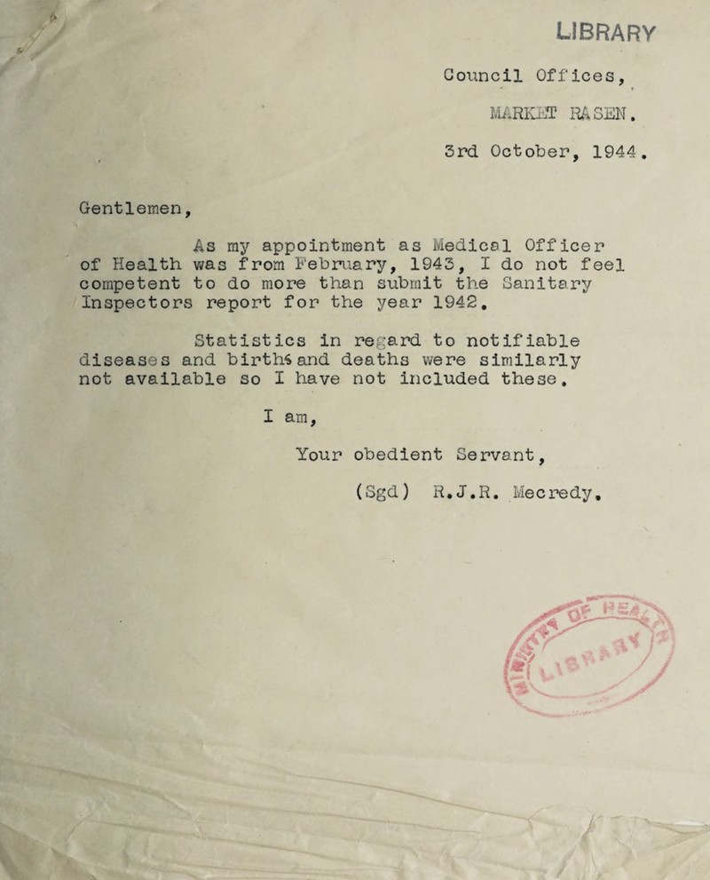 library Council Offices, MARKET RASEN. 3rd October, 1944. Gentlemen, As my appointment as Medicol Officer of Health was from February, 1943, I do not feel competent to do more than submit the Sanitary Inspectors report for the year 1942, Statistics in regard to notifiable diseases and births and deaths were similarly not available so I have not included these. I am. Your obedient Servant, (Sgd) R.J.R. Mecredy.
