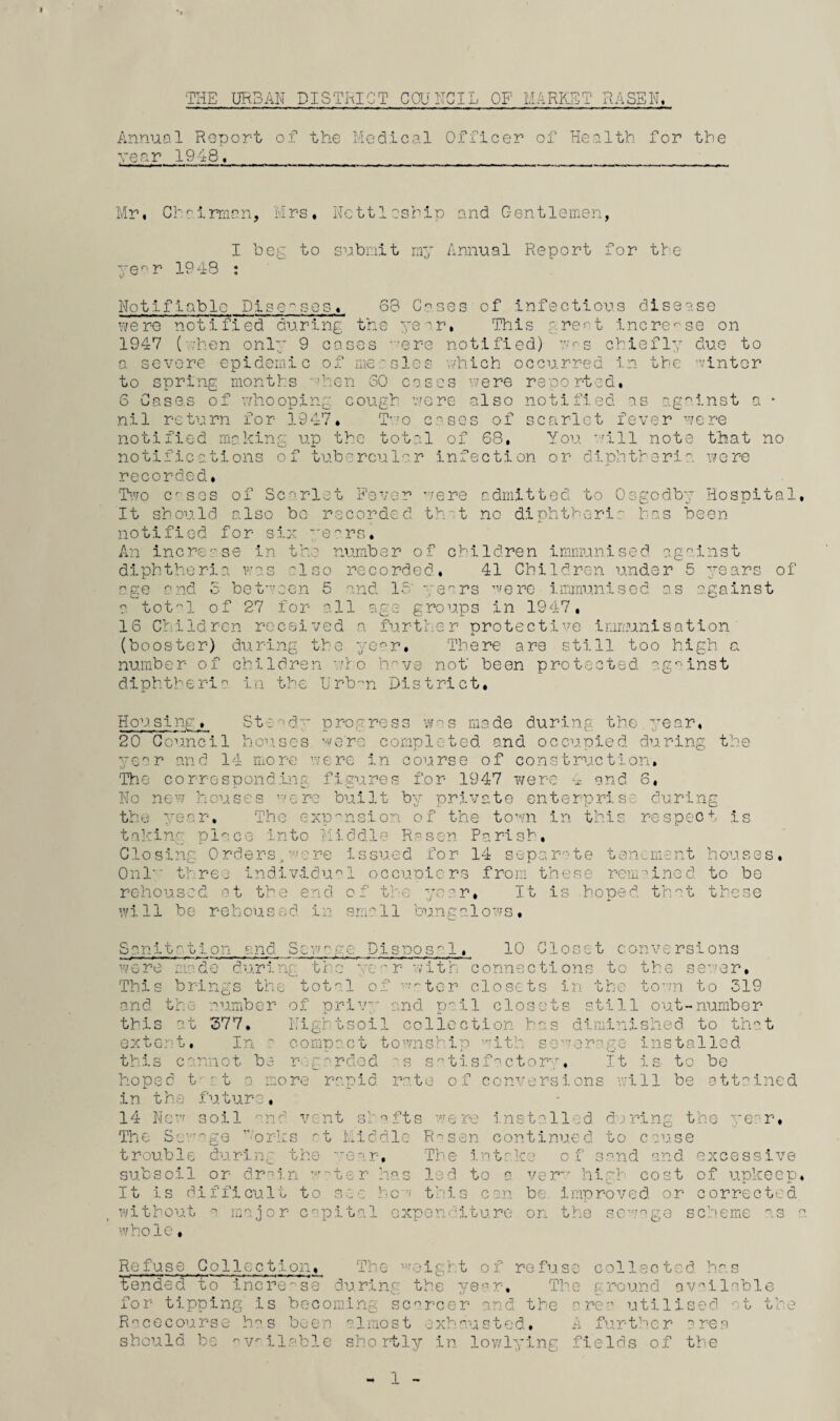 THE URBAN DISTRICT COUNCIL OF MARKET RASSN. Annual Report of the Medical Officer of Health for the year 1948. Mr, Chairman, Mrs, Nettleship and C-entlemen, I beg to submit my Annual Report for the year 1948 : Notifiable Diseases, 68 Gases of infectious disease were notified during the year, This great increase on 1947 (-hen only 9 cases rere notified) r^s chiefly due to a severe epidemic of measles which occurred in the winter to spring months hen 30 cases were reported, 6 Cases of whooping cough were also notified as against a • nil return for 1947, Two c.^ses of scarlet fever were notified making up the total of 68, You will note that no notifications of tubercular infection or diphtheria, were recorded, Two C'ses of Scarlet Fever were admitted to Osgodby Hospital, It should also be recorded th.• t no diphtheria has been notified for six years. An increase In the number of children immunised against diphtheria was 'Iso recorded, 41 Children under 5 years of age and S between 5 and 15 years were immunised as against a totl of 27 for all age groups in 1947, 16 Children received a further protective immunisation (booster) during the year. There are still too high a number of children who have not' been protected against diphtheria in the tirb-n District, Housing. Steady progress was made during the.year, 20 Council houses we're completed and occupied during the year and 14 more were in course of construction. The corresponding figures for 1947 were 4 and 6, No new houses were built by private enterprise during the year. The expansion of the town in this respect is taking pl^ce into Middle Re sen Parish, Closing Orders,were Issued for 14 separate tenement houses, Onl three individual occupiers from these remained to be rehoused at the end of the year. It is hoped that these will be rehoused in small bungalows. Sanitation and 3nrg were made during the 1. 10 Closet conversions This brings the total oi and the number of priv_r this at 377. Eightsoil extort. In ' conin'ct township -ith so r with connections to the bc.ic. water closets In the town to 519 and pail closets still out-number collection has diminished to that iraye installed cannot be regarded is satisfactory. It is to be hoped tvt a more rapid rate of conversions will be attained in the future. 14 New soil and vent shafts were installed daring the year* The Sewage v'orks at Middle R^sen continued to cause trouble during the ear. The intake o f sand and excessive subsoil or drain water has led to a verv high cost of upkeep. It is difficult to see hew this can be. improved or corrected without a major capital expenditure on the sewage scheme as a whole, Refuse Collection, The weight of refuse collected has tended to increase during; the year. The g round available for tipping is becoming scarcer and the are:' utilised at the Racecourse h°s been almost exhausted, A further area should, be available shortly in lowlying fields of the 1