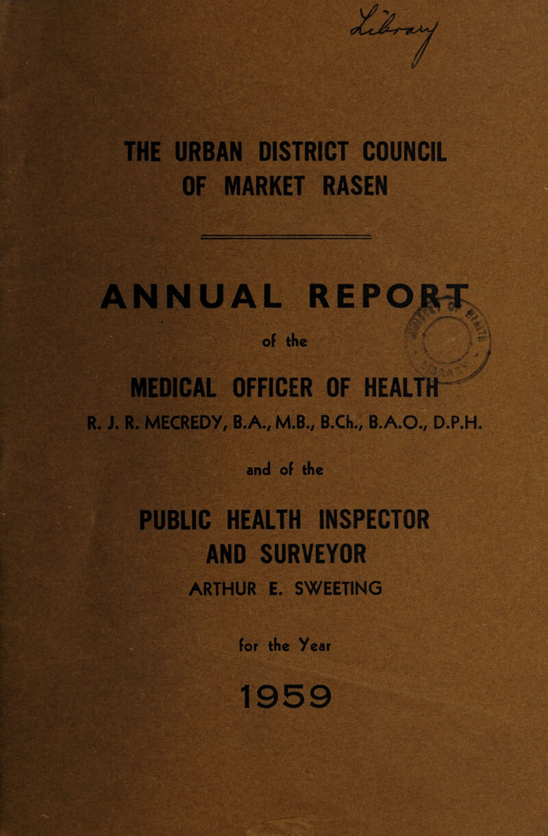 THE URBAN DISTRICT COUNCIL OF MARKET RASEN lip ANNUAL REPO of the MEDICAL OFFICER OF HEALT R. J. R. MECREDY, B.A., M.B., B.Ch., B.A.O., D.P.H. >vS - T—' and of the PUBLIC HEALTH INSPECTOR AND SURVEYOR ARTHUR E. SWEETING for the Year 1959 - ' - v.-a, . - iv. v>4* ■ -s.- - KS&fo-'..a*;/ v ®«.AfeV v.; ;V-