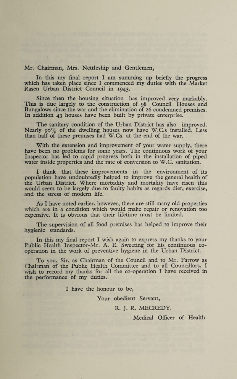 Mr. Chairman, Mrs. Nettleship and Gentlemen, In this my final report I am summing up briefly the progress which has taken place since I commenced my duties with the Market Rasen Urban District Council in 1943. Since then the housing situation has improved very markably. This is due largely to the construction of 98 Council Houses and Bungalows since the war and the elimination of 26 condemned premises. In addition 43 houses have been built by private enterprise. The sanitary condition of the Urban District has also improved. Nearly 90% of the dwelling houses now have W.C.s installed. Less than half of these premises had W.Cs. at the end of the war. With the extension and improvement of your water supply, there have been no problems for some years. The continuous work of your Inspector has led to rapid progress both in the installation of piped water inside properties and the rate of conversion to W.C. sanitation. I think that these improvements in the environment of its population have undoubtedly helped to improve the general health of the Urban District. Where morbidity and mortality have risen this would seem to be largely due to faulty habits as regards diet, exercise, and the stress of modern life. As I have noted earlier, however, there are still many old properties which are in a condition which would make repair or renovation too expensive. It is obvious that their lifetime must be limited. The supervision of all food premises has helped to improve their hygienic standards. In this my final report I wish again to express my thanks to your Public Health Inspector-Mr. A. E. Sweeting for his continuous co¬ operation in the work of preventive hygiene in the Urban District. To you. Sir, as Chairman of the Council and to Mr. Farrow as Chairman of the Public Health Committee and to all Councillors, I wish to record my thanks for all the co-operation I have received in the performance of my duties. I have the honour to be, Your obedient Servant, R. J. R. MECREDY. Medical Officer of Health.