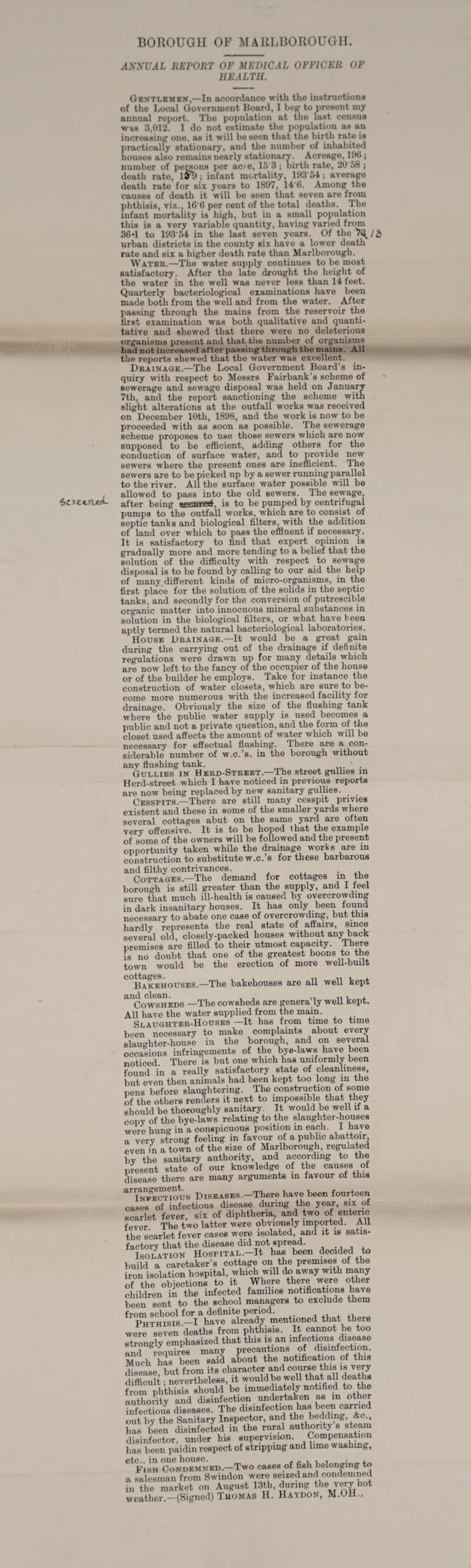 BOROUGH OK MARLBOROUGH. ANNUAL REPORT OF MEDICAL OFFICER OF HEALTH. Gbntlembh,—In accordance with the instructionH of the Local Government Board, 1 bcff to present my annual ro|>ort. The population at the last census was 3,012. I do not estimate the population as an increasinif one, as it will be seen that the birth rate is practically stationary, and the number of inhabited liousos also remains nearly stationary. Acreage, BMJ; number of persons per acie, 15'3; birth rate, 20'58 ; death rate, ; iiifant mortality, iy3'54; average death rate for six years to 1897, 14’6. Among the causes of death it will be seen that seven are from phthisis, viz., 16'6 per cent of the total deaths. The infant mortality is high, but in a small population this is a very variable quantity, having varied from 36»1 to 193‘M in the last seven years. Of the urban districts in the county six have a lower death rate and six a higher death rate than Marlborough. Water.—The water supply continues to be most satisfactory. After the late drought the height of the water in the well was never less than 14 feet. Quarterly bacteriological examinations have been made both from the well and from the water. After passing through the mains from the reservoir the first examination was both qualitative and quanti¬ tative and shewed that there were no deleterious organisms present and that the number of organisms had not increased after passing through the mains. All the reports showed that the water was excellent. Drainaoe.—The Local Government Board’s in¬ quiry with respect to Messrs Fairbank’s scheme of sewerage and sewage disposal was held on January 7th, and the report sanctioning the scheme with slight alterations at the outfall works was received on December 10th, 1898, and the work is now to be proceeded with as soon as possible. The sewerage scheme proposes to use those sewers which are now supposed to be efficient, adding others for the conduction of surface water, and to provide new sewers where the present ones are inefficient. The sewers are to be picked up by a sewer running parallel to the river. All the surface water possible will be allowed to pass into the old sewers. The sewage, after being is to be pumped by centrifugal pumps to the outfall works, which are to consist of septic tanks and biological filters, with the addition of land over which to pass the effluent if necessary. It is satisfactory to find that expert opinion is gradually more and more tending to a belief that the solution of the difficulty with respect to sewage disposal is to be found by calling to our aid the help of many different kinds of micro-organisms, in the first place for the solution of the solids in the septic tanks, and secondly for the conversion of putreecible organic matter into innocuous mineral substances in solution in the biological filters, or what have been aptly termed the natural bacteriological laboratories. House Drainage.—It would be a great gain during the carrying out of the drainage if definite regulations were drawm up for many details which are now left to the fancy of the occupier of the house or of the builder he employs. Take for instance the construction of water closets, which are sure to be¬ come more numerous with the increased facility for drainage. Obviously the size of the flushing tank where the public water supply is used becomes a public and not a private question, and the form of the closet used affects the amount of water which will be necessary for effectual flushing. There are a con¬ siderable number of w.c.’s, in the borough without anv flushing tank. Gullies in Herd-Street.—The street gullies in Herd-street which I have noticed in previous reports are now being replaced by new sanitary gullies. Cesspits.—There are still many cesspit privies existent and these in some of the smaller yards where several cottages abut on the same yard are often very offensive. It is to be hoped ihat the example of some of the owners will be followed and the present opportunity taken while the drainage works are in construction to substitute w.c.’s for these barbarous and filthy contrivances. , Cottages.—The demand for cottages m the borough is still greater than the supply, and I feel sure that much ill-health is caused by overcrowding in dark insanitary houses. It has only been found necessary to abate one case of overcrowding, but this hardly represents the real state of affairs, since several old, closely-packed houses without any back promises are filled to their utmost capacity. There 18 no doubt that one of the greatest boons to the town would be the erection of more well-bmlt ^°Bakehouses.—The bakehouses are all well kept *^^CowsHEDS —The cowsheds are genera’ly well kept. All have the water supplied from the main. Slaughter-Houses —It has from time to time been necessary to make complaints about every slaughtor-house in the borough, and on several occasions infringements of the bye-laws have been noticed There is but one which has uniformly been found in a really satisfactory state of cleanliness, but even then animals had been kept too long in the pens before slaughtering. The construction of some of the others renders it next to impossible that they should be thoroughly sanitary^ It would be well if a copy of the bye-laws relating to the slanghter-houses were hung in a conspicuous position in each. I have a very strong feeling in favoim of a public abattoir even in a town of the size of Marlborough, reflated by the sanitary authority, and according to the present state of our knowledge of the causes of disease there are many arguments m favour of this ‘‘inTeSious Diseases.—There have been fourteen oases of infectious disease during the year, six of scarlet fever, six of diphthena, and two of enteric fever The two latter were obviously imported. AU the scarlet fever cases were isoUted, and it is satis¬ factory that the disease did not spread. Isolation Hospital.—It h^ been decided to build a caretaker’s cottage on the premises of the iron isolation hospital, whi^ will do away with many of the objections to it Where there were other children in the infected families notifications have been sent to the school managers to exclude them from school for a definite period. Phthisis —I have already mentioned that there were seven deaths from phthisis. It cannot be too strengly emphasized that this is an infectious disease and rMuires many precautions of disinfection. Much has been said about the notification of this “soase, but from its alVSI difficult 1 nevertheless, it would be well that all deaths from phthisis should be immediately notified to toe authority and disinfection imdertaken as in other ?„feotio/s diseases. The diBinfection has been carried out by tbe Sanitary Inspector, and the bedding Ac., has been disinfected in the rural ® disinfector, under bm supervision. Compensation lias been paidin respect of stripping and Ume washing, etc., in one house. <• /. i i « a.^ Fish Condemned.—Two cases of fish belonging to ft salesman from Swindon were seized and condemned in the market on August 13tb, during ^be v^y hot weather.-(Signed) Thomas H. Haydon, M.OH..