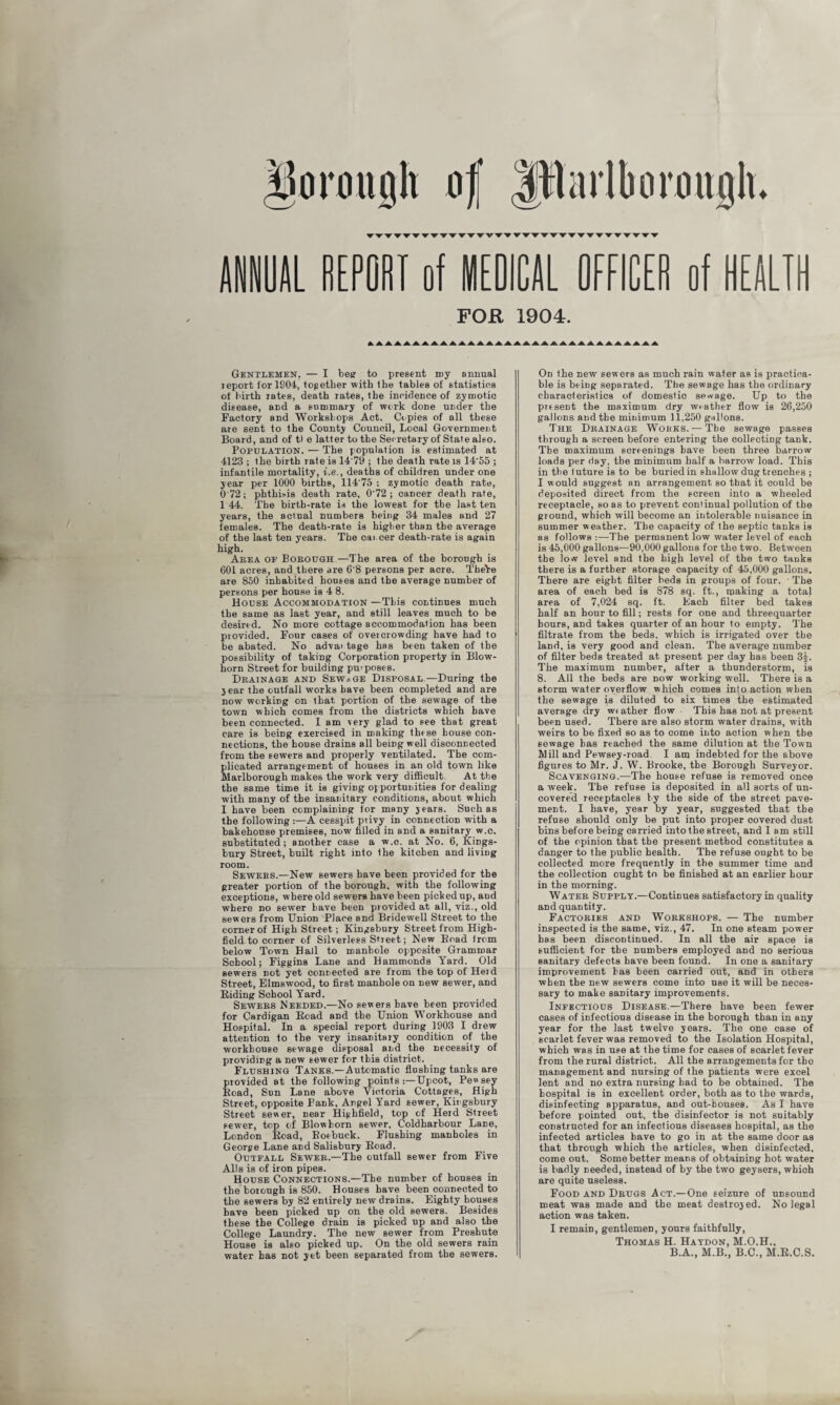 ANNUAL REPORT of MEDICAL OFFICER of HEALTH FOR 1904. Gentlemen. — I be? to present my annual report lor 1904, together with the tables of statistics of birth rates, death rates, the incidence of zymotic disease, and a summary of work done under the Factory and Workshops Act. Copies of all these are sent to the County Council, Local Government Board, and of tl e latter to the Secretary of State also. Population. — The population is estimated at 4123 ; the birth rate is 14'79 ; the death rate is 14’55 ; infantile mortality, i.e., deaths of children under one year per 1000 births, 114 75 : zymotic death rate, 0 72; phthisis death rate, 0'72 ; cancer death rate, 144. The birth-rate is the lowest for the last ten years, the actual numbers being 34 males and 27 females. The death-rate is higher than the average of the last ten years. The cat cer death-rate is again high. Area oe Borough —The area of the borough is 601 acres, and there are 6'8 persons per acre. ThePe are 850 inhabited houses and the average number of persons per house is 4 8. House Accommodation —This continues much the same as last year, and still leaves much to be desired. No more cottage accommodation has been piovided. Four cases of overcrowding have had to be abated. No advai tage has been taken of the possibility of taking Corporation property in Blow- horn Street for building pu> poses. Drainage and Sewage Disposal—During the year the outfall works have been completed and are now working on that portion of the sewage of the town which comes from the districts which have been connected. I am very glad to see that great care is being exercised in making these bouse con¬ nections, the house drains all being well disconnected from the sewers and properly ventilated. The com¬ plicated arrangement of houses in an old town like Marlborough makes the work very difficult. At the the same time it is giving opportunities for dealing with many of the insanitary conditions, about which I have been complaining for many years. Such as the following :—A cesspit privy in connection with a bakehouse premises, now filled in and a sanitary w.c. substituted; another case a w.c. at No. 6, Kings¬ bury Street, built right into the kitchen and living room. Sewers.—New sewers have been provided for the greater portion of the borough, with the following exceptions, where old sewers have been picked up, aud where no sewer have been provided at all, viz., old sewers from Union Place and Bridewell Street to the corner of High Street; Kingsbury Street from High- field to corner of Silverless Street; New Bead irom below Town Hall to manhole opposite Grammar School; Figgins Lane and Hammonds Yard. Old sewers not yet connected are from the top of Herd Street, Elmswood, to first manhole on new sewer, and Riding School Yard. Sewers Needed.—No sewers have been provided for Cardigan Road and the Union Workhouse and Hospital. In a special report during 1903 I drew attention to the very insanitary condition of the workhouse sewage disposal and the necessity of providing a new sewer for this district. Flushing Tanks.—Automatic flushing tanks are provided at the following points Upcot, Pewsey Road, Sun Lane above Victoria Cottages, High Street, opposite Fank, Angel Yard sewer, Kingsbury Street se«er, near Higbfield, top of Herd Street sewer, top of Blowborn sewer, Coldharbour Lane, London Road, Roebuck. Flushing manholes in George Lane and Salisbury Road. Outeall Sewer.—The outfall sewer from Five Alls is of iron pipes. House Connections.—The number of houses in the borough is 850. Houses have been connected to the sewers by 82 entirely new drains. Eighty houses have been picked up on the old sewers. Besides these the College drain is picked up and also the College Laundry. The new sewer from Preshute House is also picked up. On the old sewers rain water has not yet been separated from the sewers. On the new sewers as much rain water as is practica¬ ble is being separated. The sewage has the ordinary characteristics of domestic sewage. Up to the present the maximum dry weather flow is 26,250 gallons and the minimum 11,250 gallons. The Drainage Wokks. — The sewage passes through a screen before entering the collecting tank. The maximum screenings have been three barrow loads per day, the minimum half a barrow load. This in the luture is to be buried in shallow dug trenches ; I would suggest an arrangement so that it could be deposited direct from the screen into a wheeled receptacle, so as to prevent continual pollution of the ground, which will become an intolerable nuisance in summer weather. The capacity of the septic tanks is as follows :—The permanent low water level of each is 45,000 gallons—90,000 gallons for the two. Between the low level and the high level of the two tanks there is a further storage capacity of 45,000 gallons. There are eight filter beds in groups of four. • The area of each bed is 878 sq. ft., making a total area of 7,024 sq. ft. Each filter bed takes half an hour to fill; rests for one and threequarter hours, and takes quarter of an hour to empty. The filtrate from the beds, which is irrigated over the land, is very good and clean. The average number of filter beds treated at present per day has been 3£. The maximum number, after a thunderstorm, is 8. All the beds are now working well. There is a storm water overflow which comes into action when the sewage is diluted to six times the estimated average dry wrather flow This has not at present been used. There are also storm water drains, with weirs to be fixed so as to come into action when the sewage has reached the same dilution at the Town Mill and Pewsey-road I am indebted for the above figures to Mr. J. W. Brooke, the Borough Surveyor. Scavenging.—The house refuse is removed once a week. The refuse is deposited in all sorts of un¬ covered receptacles by the side of the street pave¬ ment. I have, year by year, suggested that the refuse should only be put into proper covered dust bins before being carried into the street, and I am still of the opinion that the present method constitutes a danger to the public health. The refuse ought to be collected more frequently in the summer time and the collection ought to be finished at an earlier hour in the morning. Water Supply.—Continues satisfactory in quality and quantity. Factories and Workshops. — The number inspected is the same, viz., 47. In one steam power has been discontinued. In all the air space is sufficient for the numbers employed and no serious sanitary defects have been found. In one a sanitary improvement has been carried out, and in others when the new sewers come into use it will be neces¬ sary to make sanitary improvements. Infectious Disease.—There have been fewer cases of infectious disease in the borough than in any year for the last twelve years. The one case of scarlet fever was removed to the Isolation Hospital, which was in use at the time for cases of scarlet fever from the rural district. All the arrangements for the management and nursing of the patients were excel lent and no extra nursing had to be obtained. The hospital is in excellent order, both as to the wards, disinfecting apparatus, and out-houses. As I have before pointed out, the disinfector is not suitably constructed for an infectious diseases hospital, as the infected articles have to go in at the same door as that through which the articles, when disinfected, come out. Some better means of obtaining hot water is badly needed, instead of by the two geysers, which are quite useless. Food and Drugs Act.—One seizure of unsound meat was made and the meat destroyed. No legal action was taken. I remain, gentlemen, yours faithfully, Thomas H. Haydon, M.O.H., B.A., M.B., B.C., M.R.C.S.