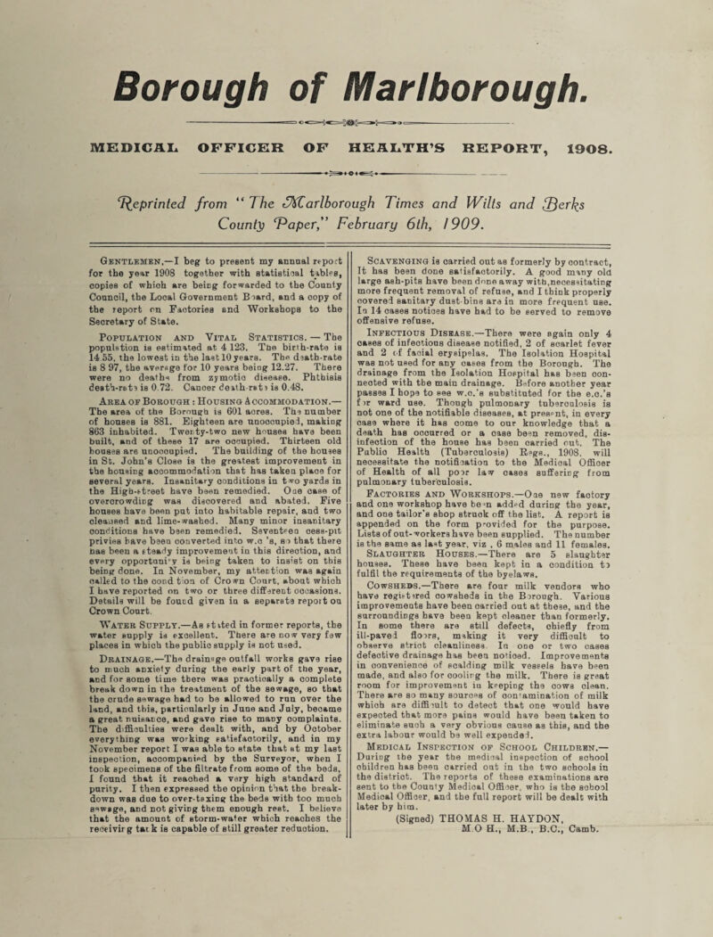 Borough of Marlborough. » ® «==-< «==@>£=»S-=» '* = MEDICAL OFFICER OF HEALTH’S REPORT, 1908. Reprinted from “The arlborough Times and Wilts and fferks County Taper,” February 6th, 1909. Gentlemen,—I beg to present my annual report for the year 1908 together with statistical tables, copies of whioh are being forwarded to the County Council, the Local Government Beard, and a oopy of the report on Factories and Workshops to the Secretary of State. Population and Vital Statistics. — The population is estimated at 4 123. Tne birth-rate is 14 55. the lowest in the last 10years. The dsath-rate is 8 97, the average for 10 years being 12.27. There were no deaths from zymotic disease. Phthisis death-rate is 0.72. Cancer death rat) is 0.48. Area or Borough : Housing Accommodation.— The area of the Borough is 601 acres. The number of houses is 881. Eighteen are uuoocupied, making 863 inhabited. Twenty-two new houses have been built, and of these 17 are occupied. Thirteen old houses are unoooupied. The building of the houses in St. John’s Close is the greatest improvement in the housing accommodation that has taken plaoe for several years. Insanitary conditions in two yards in the High-street have been remedied. One case of overcrowding was discovered and abated. Five houses have been put into habitable repair, and two oleaneed and lime-washed. Many minor insanitary conditions have been remedied. Seventeen oess-pit privies have been converted into w.c’s, si that there has been a steady improvement in this direction, and every opportuni'y is being taken to insist on this being done. In November, my attention was again nailed to the oond tion of Crown Court, about whioh I have reported on two or three different occasions. Details will be found given in a separate report ou Crown Court. Water Supply.—As stited in former reports, the water supply is excellent. There are now very few places in which the public supply is not used. Drainage.—The drainage outfall works gave rise to much anxiety during the early part of the year, and for some time there was praotioally a complete break down in the treatment of the sewage, so that the crude sewage had to be allowed to run over the land, and this, particularly in June and July, became a great nuisance, and gave rise to many oomplaints. The difficulties were dealt with, and by October everything was working satisfactorily, and in my November report I was able to state that at my last inspection, accompanied by the Surveyor, when I took speoimenB of the filtrate from some of the beds, I found that it reaohed a very high standard of purity. I then expressed the opinion that the break¬ down was due to over-taxing the beds with too much sewage, and not giving them enough rest. I believe that the amount of storm-water which reaches the receivirg talk is capable of still greater reduction. Scavenging is carried out as formerly by oontract, It has been done satisfactorily. A good many old large ash-pits have been done away with,necessitating more frequent removal of refuse, and I think properly covered sanitary dust bins are in more frequent use. In 14 cases notioes have had to be served to remove offensive refuse. Infectious Disease.—There were again only 4 oases of infeotious disease notified, 2 of scarlet fever and 2 of faoial erysipelas. The Isolation Hospital was not used for any oases from the Borough. The drainage from the Isolation Hospital has been con¬ nected with the main drainage. Before another year passes I hop9 to see w.c.’s substituted for the e.c.’s f >r ward use. Though pulmonary tuberculosis is not one of the notifiable diseases, at present, in every case where it has come to our knowledge that a death has ooourred or a case been removed, dis¬ infection of the house has been oarried out. The Publio Health (Tuberculosis) Regs., 1908. will necessitate the notification to the Medioal Officer of Health of all poor law oases suffering from pulmonary tuberculosis. Factories and Workshops.—One new factory and one workshop have bem added during the year, and one tailor’s shop struok off the list. A report is appended on the form provided for the purpose. Lists of out-workers have been supplied. The number is the same as last year, viz , 6 males and 11 females. Slaughter Houses.—There are 5 slaughter houses. These have been kept in a condition to fulfil the requirements of the byelaws. Cowsheds.—There are four milk vendors who have registered oowsheds in the Borough. Various improvements have been oarried out at these, and the surroundings have been kept cleaner than formerly. In some there are still defects, chiefly from ill-paved floors, making it very difficult to observe striot oleanliness In one or two cases defective drainage has been notioed. Improvements in convenience of scalding milk vessels have been made, and also for cooling the milk. There is great room for improvement iu keeping the cows clean. There are so many sources of oon'amination of milk whioh are difficult to detect that one would have expected that more pains would have been taken to eliminate such a very obvious cause as this, and the extra labour would be well expended. Medical Inspection of School Children.— During the year the medical inspection of school children has been carried out in the two sohools in the district. The reports of these examinations are sent to the County Medioal Officer, who is the school Medical Officer, and the full report will be dealt with later by him. (Signed) THOMAS H. HAYDON, M O H., M.B , B.C., Camb.