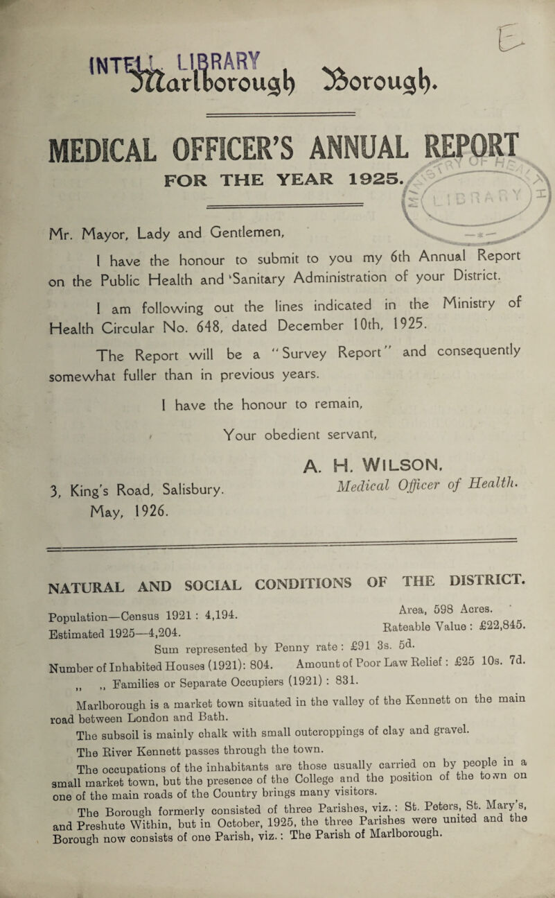 INTEL. LIBRARY jitarlborougl) 3$orou$l). MEDICAL OFFICER’S ANNUAL REPORT H I ^ 1 'Is FOR THE YEAR 1925./ Mr. Mayor, Lady and Gentlemen, — <— ... I have the honour to submit to you my 6th Annual Report on the Public Health and ‘Sanitary Administration of your District. I am following out the lines indicated in the Ministry of Health Circular No. 648, dated December I Oth, 1925. The Report will be a “Survey Report” and consequently somewhat fuller than in previous years. I have the honour to remain, / Your obedient servant, A. H. WILSON, Medical Officer of Health. 3, King's Road, Salisbury. May, 1926. NATURAL AND SOCIAL CONDITIONS OF THE DISTRICT. Population—Census 1921 : 1,194. Al®a’ Acr®3' Estimated 1925—4,204. Rateable Value : £22,8 5. Sum represented by Penny rate : £91 3s. 5d. Number of Inhabited Houses (1921): 804. Amount of Poor Law Relief: £25 10s. 7d. Families or Separate Occupiers (1921) : 831. Marlborough is a market town situated in the valley of the Kennett on the main road between London and Bath. The subsoil is mainly chalk with small outcroppings of clay and gravel. The River Kennett passes through the town. The occupations of the inhabitants are those usually carried on by people in a small market town, but the presence of the College and the position of the to,vn on one of the main roads of the Country brings many visitois. The Borough formerly consisted of three Parishes, viz. : St. Peters, St. Mary s, and Preshute Within, but in October, 1925, the three Parishes were united and the Borough now consists of one Parish, viz.: The Parish of Marlborough.