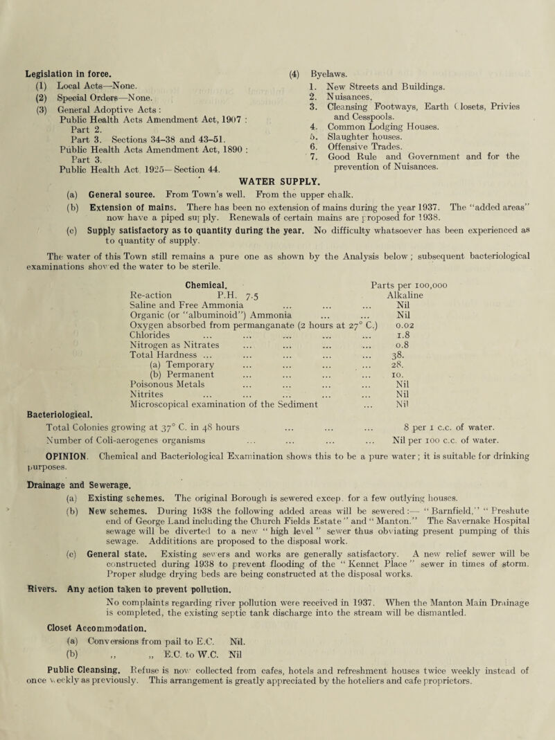 Legislation in force. (1) Local Acts—None. (2) Special Orders—None. (3) General Adoptive Acts : Public Health Acts Amendment Act, 1907 : Part 2. Part 3. Sections 34-38 and 43-51. Public Health Acts Amendment Act, 1890 : Part 3. Public Health Act 1925—Section 44. (4) Byelaws. 1. New Streets and Buildings. 2. Nuisances. 3. Cleansing Footways, Earth Closets, Privies and Cesspools. 4. Common Lodging Houses. 5. Slaughter houses. 6. Offensive Trades. 7. Good Ride and Government and for the prevention of Nuisances. WATER SUPPLY. (a) General source. From Town’s well. From the upper chalk. (b) Extension of mains. There has been no extension of mains during the year 1937. The “added areas” now have a piped suj ply. Renewals of certain mains are proposed for 1938. (c) Supply satisfactory as to quantity during the year. No difficulty whatsoever has been experienced as to quantity of supply. The water of this Town still remains a pure one as shown by the Analysis below; subsequent bacteriological examinations shov ed the water to be sterile. Chemical. Parts per ioo.ooo Re-action P.H. 7.5 Saline and Free Ammonia Alkaline Nil Organic (or “albuminoid”) Ammonia ... ... Nil Oxygen absorbed from permanganate (2 hours at 270 C.) 0.02 Chlorides ... ... 1.8 Nitrogen as Nitrates ... ... 0.8 Total Hardness ... ... ... 38. (a) Temporary ... ... 28. (b) Permanent 10. Poisonous Metals Nil Nitrites Nil Microscopical examination of the Sediment ... Nil Bacteriological. Total Colonies growing at 370 C. in 48 hours Number of Coli-aerogenes organisms 8 per 1 c.c. of water. Nil per 100 c.c. of water. OPINION. Chemical and Bacteriological Examination shows this to be a pure water; it is suitable for drinking purposes. Drainage and Sewerage. (a) Existing schemes. The original Borough is sewered excep. for a few outlying houses. (b) New schemes. During 1938 the following added areas will be sewered:— “ Barnfield,” “ Preshute end of George Land including the Church Fields Estate ” and “ Manton.” The Savernake Hospital sewage will be diverted to a new “ high level ” sewer thus obviating present pumping of this sewage. Addititions are proposed to the disposal work. (c) General state. Existing sewers and works are generally satisfactory. A new relief sewer wall be constructed during 1938 to prevent flooding of the “ Kemiet Place ” sewer in times of storm. Proper sludge drying beds are being constructed at the disposal works. Rivers. Any action taken to prevent pollution. No complaints regarding river pollution were received in 1937. When the Manton Main Drainage is completed, the existing septic tank discharge into the stream will be dismantled. Closet Accommodation. (a) Conversions from pail to E.C. Nil. (b) ,, „ E.C. toW.C. Nil Public Cleansing. Refuse is now collected from cafes, hotels and refreshment houses twice weekly instead of once v, eekly as previously. This arrangement is greatly appreciated by the hoteliers and cafe proprietors.
