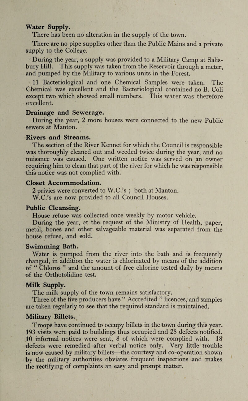 Water Supply. There has been no alteration in the supply of the town. There are no pipe supplies other than the Public Mains and a private supply to the College. During the year, a supply was provided to a Military Camp at Salis¬ bury Hill. This supply was taken from the Reservoir through a meter, and pumped by the Military to various units in the Forest. 11 Bacteriological and one Chemical Samples were taken. The Chemical was excellent and the Bacteriological contained no B. Coli except two which showed small numbers. This water was therefore excellent. Drainage and Sewerage. During the year, 2 more houses were connected to the new Public sewers at Manton. Rivers and Streams. The section of the River Rennet for which the Council is responsible was thoroughly cleaned out and weeded twice during the year, and no nuisance was caused. One written notice was served on an owner requiring him to clean that part of the river for which he was responsible this notice was not complied with. Closet Accommodation. 2 privies were converted to W.C.’s ; both at Manton. W.C.’s are now provided to all Council Houses. Public Cleansing. House refuse was collected once weekly by motor vehicle. During the year, at the request of the Ministry of Health, paper, metal, bones and other salvageable material was separated from the house refuse, and sold. Swimming Bath. Water is pumped from the river into the bath and is frequently changed, in addition the water is chlorinated by means of the addition of “ Chloros ” and the amount of free chlorine tested daily by means of the Orthotolidine test. Milk Supply. The milk supply of the town remains satisfactory. Three of the five producers have “ Accredited ” licences, and samples are taken regularly to see that the required standard is maintained. Military Billets. Troops have continued to occupy billets in the town during this year. 193 visits were paid to buildings thus occupied and 28 defects notified. 10 informal notices were sent, 8 of which were complied with. 18 defects were remedied after verbal notice only. Very little trouble is now caused by military billets—the courtesy and co-operation shown by the military authorities obviates frequent inspections and makes the rectifying of complaints an easy and prompt matter.
