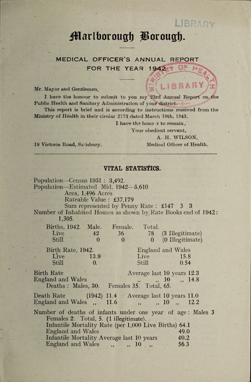 iWarlborougJ) Jlorougf). MEDICAL OFFICER’S ANNUAL REPORT FOR THE YEAR 1 (^[ L 5 S R A R Y y/ on the Mr. Mayor and Gentlemen, I have the honour to submit to you my 23rd Annual Re Public Health and Sanitaiy Administration of your district. This report is brief and is according to instructions reseived from the Ministry of Health in their cirular 2773 dated March 10th, 1943. I have the hono r to remain, Your obedient servant, A. H. WILSON, 18 Victoria Road, Salisbury. Medical Officer of Health. VITAL STATISTICS. Population—Census 1931 : 3,492. Popula,tion—Estimated Mid. 1942—5,610 Area, 1,496 Acres Rateable Value : £37,179 Sum represented Penny Rate : £147 3 3 Number of Inhabited Houses as .shown by Rate Books end of 1942: 1,305. Births, 1942. Male. Female. Total. Live 42 36 78 (3 Illegitimate) Still 0 0 0 (0 Illegitimate) Birth Rate, 1942. Live 13.9 Still 0. England and Wales Live 15.8 Still 0.54 Birth Rate Average last 10 years 12.3 England and Wales ,, ,, 10 ,,14.8 Deaths : Males, 30. Females 35.' Total, 65. Death Rate (1942) 11.4 Average last 10 years 11.0 England and Wales ,, 11.6 ,, ,, 10 ,, 12.2 Number of deaths of infants under one year of age: Males 3 Females 2. Total, 5. (1 illegitimate). - Infantile Mortality Rate (per 1,000 Live Births) 64.1 England and Wales 49.0 Infantile Mortality Average last 10 years 40.2