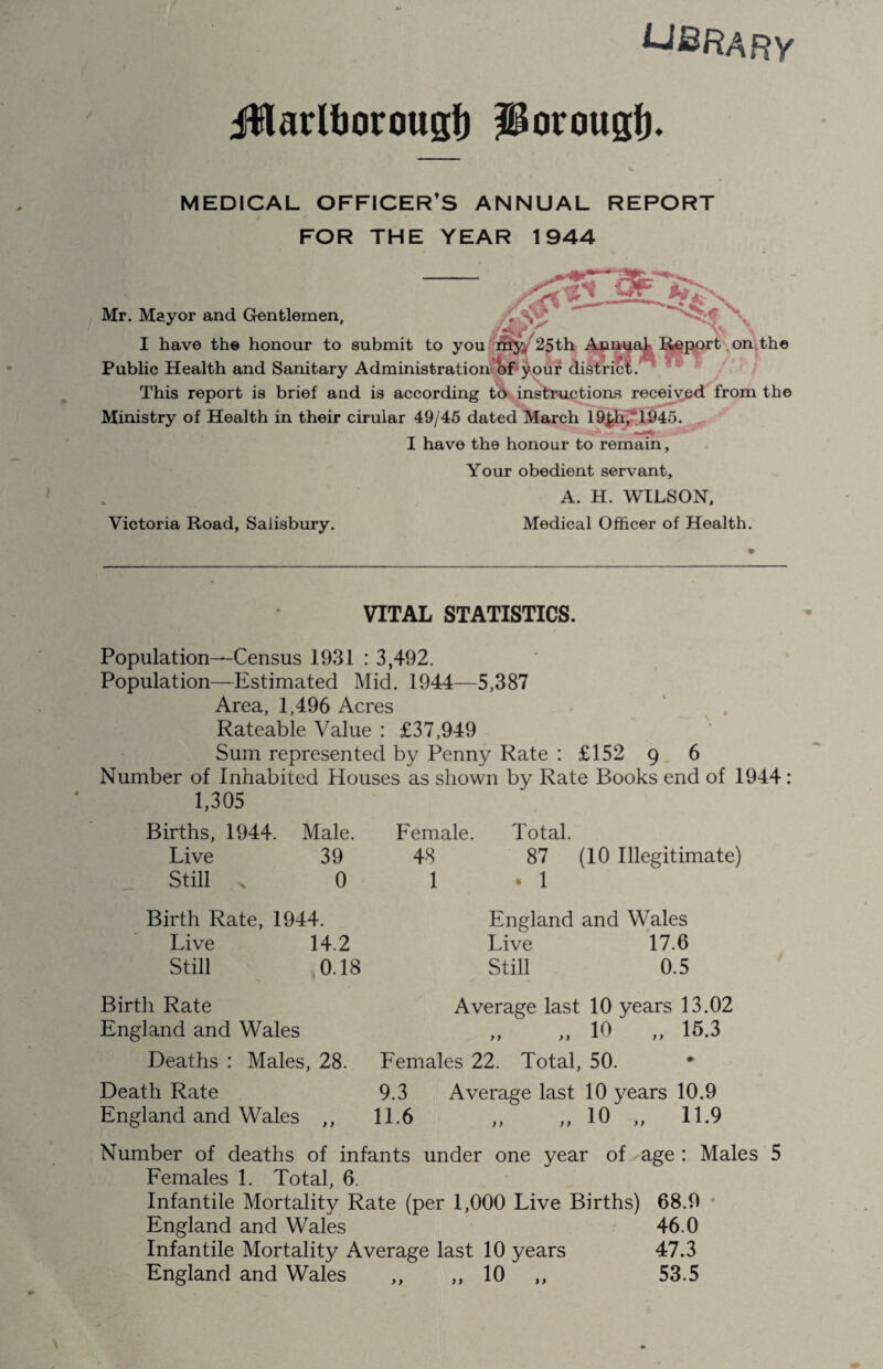 UBRARY Jfflarltjorougf) PorougE MEDICAL OFFICER’S ANNUAL REPORT FOR THE YEAR 1944 /•>> submit to you r&y4 25 th Annual Report Administration of your district. on the Mr. Mayor and Gentlemen, I have the honour to Public Health and Sanitary Administration ot your This report is brief and is according to instructions received from the Ministry of Health in their cirular 49/45 dated March 19£h,~1945. I have the honour to remain, Your obedient servant, A. H. WILSON, Victoria Road, Salisbury. Medical Officer of Health. VITAL STATISTICS. Population—Census 1931 : 3,492. Population—Estimated Mid. 1944—5,387 Area, 1,496 Acres Rateable Value : £37,949 Sum represented by Penny Rate : £152 9 6 Number of Inhabited Houses as shown by Rate Books end of 1944 : 1,305 Births, 1944. Male. Female Live 39 48 Still . 0 1 Total. 87 (10 Illegitimate) . 1 Birth Rate, 1944. Live 14.2 Still 0.18 England and Wales Live 17.6 Still 0.5 Birth Rate England and Wales Deaths : Males, 28. Death Rate England and Wales ,, Average last 10 years 13.02 „ 10 „ 15.3 Females 22. Total, 50. * 9.3 Average last 10 years 10.9 11.6 „ „ 10 „ 11.9 Number of deaths of infants under one year of age : Males 5 Females 1. Total, 6. Infantile Mortality Rate (per 1,000 Live Births) 68.9 England and Wales 46.0 Infantile Mortality Average last 10 years 47.3 England and Wales ,, ,,10 ,, 53.5