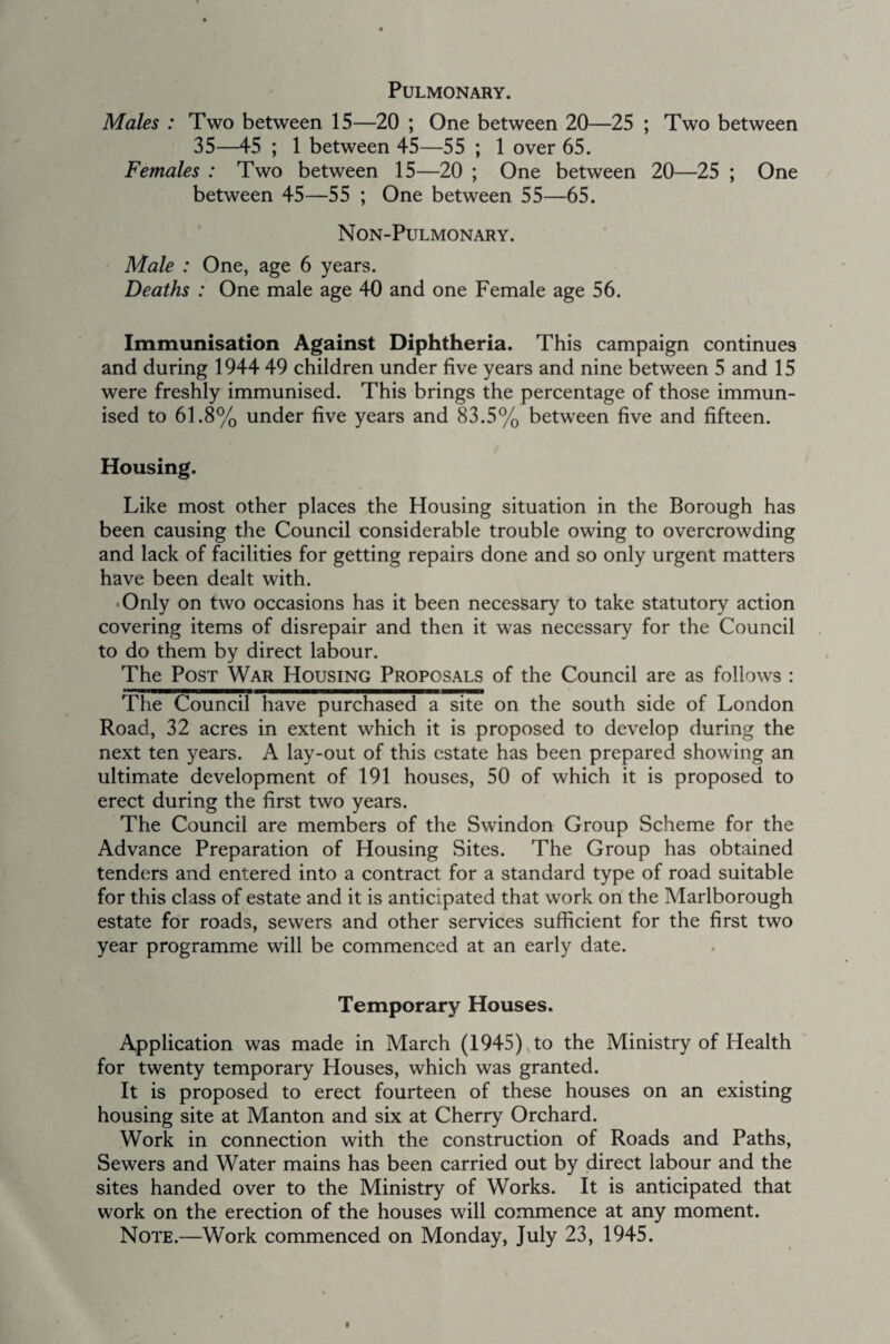 Pulmonary. Males : Two between 15—20 ; One between 20—25 ; Two between 35—45 ; 1 between 45—55 ; 1 over 65. Females : Two between 15—20 ; One between 20—25 ; One between 45—55 ; One between 55—65. Non-Pulmonary. Male : One, age 6 years. Deaths : One male age 40 and one Female age 56. Immunisation Against Diphtheria. This campaign continues and during 1944 49 children under five years and nine between 5 and 15 were freshly immunised. This brings the percentage of those immun¬ ised to 61.8% under five years and 83.5% between five and fifteen. Housing. Like most other places the Housing situation in the Borough has been causing the Council considerable trouble owing to overcrowding and lack of facilities for getting repairs done and so only urgent matters have been dealt with. • Only on two occasions has it been necessary to take statutory action covering items of disrepair and then it was necessary for the Council to do them by direct labour. The Post War Housing Proposals of the Council are as follows : The Council have purchased a site on the south side of London Road, 32 acres in extent which it is proposed to develop during the next ten years. A lay-out of this estate has been prepared showing an ultimate development of 191 houses, 50 of which it is proposed to erect during the first two years. The Council are members of the Swindon Group Scheme for the Advance Preparation of Housing Sites. The Group has obtained tenders and entered into a contract for a standard type of road suitable for this class of estate and it is anticipated that work on the Marlborough estate for roads, sewers and other services sufficient for the first two year programme will be commenced at an early date. Temporary Houses. Application was made in March (1945) to the Ministry of Health for twenty temporary Houses, which was granted. It is proposed to erect fourteen of these houses on an existing housing site at Manton and six at Cherry Orchard. Work in connection with the construction of Roads and Paths, Sewers and Water mains has been carried out by direct labour and the sites handed over to the Ministry of Works. It is anticipated that work on the erection of the houses will commence at any moment.