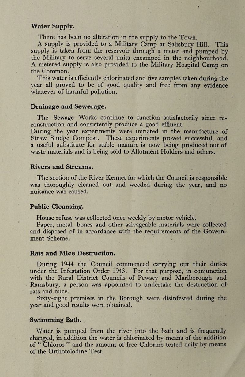 Water Supply. There has been no alteration in the supply to the Town. A supply is provided to a Military Camp at Salisbury Hill. This supply is taken from the reservoir through a meter and pumped by the Military to serve several units encamped in the neighbourhood. A metered supply is also provided to the Military Hospital Camp on the Common. This water is efficiently chlorinated and five samples taken during the year all proved to be of good quality and free from any evidence whatever of harmful pollution. Drainage and Sewerage. The Sewage Works continue to function satisfactorily since re¬ construction and consistently produce a good effluent. During the year experiments were initiated in the manufacture of Straw Sludge Compost. These experiments proved successful, and a useful substitute for stable manure is now being produced out of waste materials and is being sold to Allotment Holders and others. Rivers and Streams. • • The section of the River Kennet for which the Council is responsible was thoroughly cleaned out and weeded during the year, and no nuisance was caused. Public Cleansing. House refuse was collected once weekly by motor vehicle. Paper, metal, bones and other salvageable materials were collected and disposed of in accordance with the requirements of the Govern¬ ment Scheme. Rats and Mice Destruction. During 1944 the Council commenced carrying out their duties under the Infestation Order 1943. For that purpose, in conjunction with the Rural District Councils of Pewsey and Marlborough and Ramsbury, a person was appointed to undertake the destruction of rats and mice. Sixty-eight premises in the Borough were disinfested during the year and good results were obtained. Swimming Bath. Water is pumped from the river into the bath and is frequently changed, in addition the water is chlorinated by means of the addition of “ Chloros ” and the amount of free Chlorine tested daily by means of the OrthotoIodine Test.